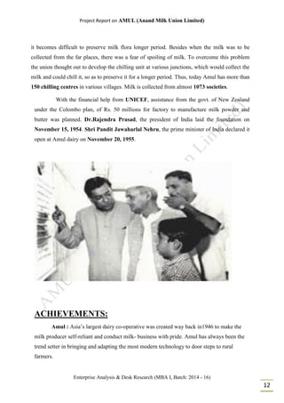 Project Report on AMUL (Anand Milk Union Limited)
Enterprise Analysis & Desk Research (MBA I, Batch: 2014 - 16)
12
it becomes difficult to preserve milk flora longer period. Besides when the milk was to be
collected from the far places, there was a fear of spoiling of milk. To overcome this problem
the union thought out to develop the chilling unit at various junctions, which would collect the
milk and could chill it, so as to preserve it for a longer period. Thus, today Amul has more than
150 chilling centres in various villages. Milk is collected from almost 1073 societies.
With the financial help from UNICEF, assistance from the govt. of New Zealand
under the Colombo plan, of Rs. 50 millions for factory to manufacture milk powder and
butter was planned. Dr.Rajendra Prasad, the president of India laid the foundation on
November 15, 1954. Shri Pandit Jawaharlal Nehru, the prime minister of India declared it
open at Amul dairy on November 20, 1955.
ACHIEVEMENTS:
Amul : Asia’s largest dairy co-operative was created way back in1946 to make the
milk producer self-reliant and conduct milk- business with pride. Amul has always been the
trend setter in bringing and adapting the most modern technology to door steps to rural
farmers.
 