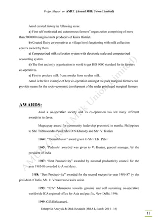 Project Report on AMUL (Anand Milk Union Limited)
Enterprise Analysis & Desk Research (MBA I, Batch: 2014 - 16)
13
Amul created history in following areas:
a) First self motivated and autonomous farmers‟ organization comprising of more
than 5000000 marginal milk producers of Kaira District.
b) Created Dairy co-operatives at village level functioning with milk collection
centres owned by them.
c) Computerized milk collection system with electronic scale and computerized
accounting system.
d) The first and only organization in world to get ISO 9000 standard for its farmers
co-operatives.
e) First to produce milk from powder from surplus milk.
Amul is the live example of how co-operation amongst the poor marginal farmers can
provide means for the socio-economic development of the under privileged marginal farmers
AWARDS:
Amul a co-operative society and its co-operation has led many different
awards in its favor.
Magsaysay award for community leadership presented in manila, Philippines
to Shri Tribhuvandas Patel, Shri D N Khurody and Shri V. Kurien
1964: “Padmabhusan” award given to Shri T.K. Patel
1965: “Padmshri awarded was given to V. Kurien, general manager, by the
president of India
1987: “Best Productivity” awarded by national productivity council for the
year 1985-86 awarded to Amul dairy.
1988: “Best Productivity” awarded for the second successive year 1986-87 by the
president of India, Mr. R. Venkatrao to kaira union.
1993: “ICA” Memenoto towards genuine and self sustaining co-operative
worldwide ICA regional office for Asia and pacific, New Delhi, 1996.
1999: G.B.Birla award.
 