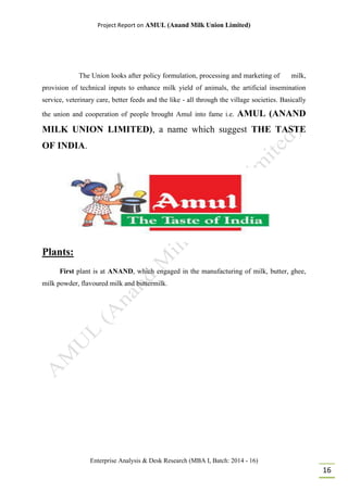 Project Report on AMUL (Anand Milk Union Limited)
Enterprise Analysis & Desk Research (MBA I, Batch: 2014 - 16)
16
The Union looks after policy formulation, processing and marketing of milk,
provision of technical inputs to enhance milk yield of animals, the artificial insemination
service, veterinary care, better feeds and the like - all through the village societies. Basically
the union and cooperation of people brought Amul into fame i.e. AMUL (ANAND
MILK UNION LIMITED), a name which suggest THE TASTE
OF INDIA.
Plants:
First plant is at ANAND, which engaged in the manufacturing of milk, butter, ghee,
milk powder, flavoured milk and buttermilk.
 