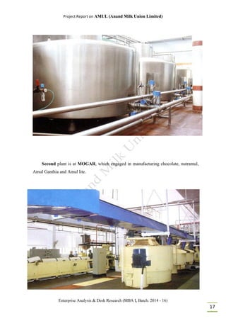 Project Report on AMUL (Anand Milk Union Limited)
Enterprise Analysis & Desk Research (MBA I, Batch: 2014 - 16)
17
Second plant is at MOGAR, which engaged in manufacturing chocolate, nutramul,
Amul Ganthia and Amul lite.
 