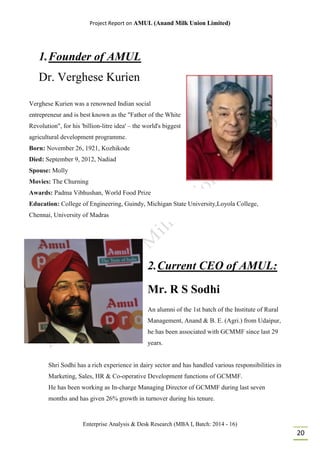 Project Report on AMUL (Anand Milk Union Limited)
Enterprise Analysis & Desk Research (MBA I, Batch: 2014 - 16)
20
1.Founder of AMUL
Dr. Verghese Kurien
Verghese Kurien was a renowned Indian social
entrepreneur and is best known as the "Father of the White
Revolution", for his 'billion-litre idea' – the world's biggest
agricultural development programme.
Born: November 26, 1921, Kozhikode
Died: September 9, 2012, Nadiad
Spouse: Molly
Movies: The Churning
Awards: Padma Vibhushan, World Food Prize
Education: College of Engineering, Guindy, Michigan State University,Loyola College,
Chennai, University of Madras
2.Current CEO of AMUL:
Mr. R S Sodhi
An alumni of the 1st batch of the Institute of Rural
Management, Anand & B. E. (Agri.) from Udaipur,
he has been associated with GCMMF since last 29
years.
Shri Sodhi has a rich experience in dairy sector and has handled various responsibilities in
Marketing, Sales, HR & Co-operative Development functions of GCMMF.
He has been working as In-charge Managing Director of GCMMF during last seven
months and has given 26% growth in turnover during his tenure.
 