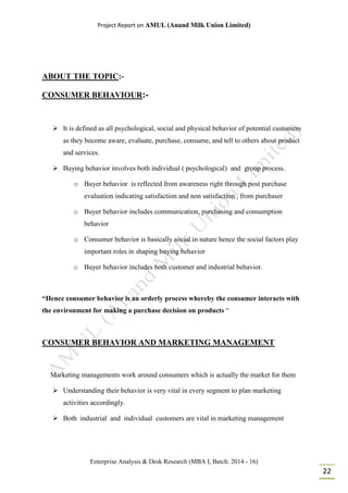 Project Report on AMUL (Anand Milk Union Limited)
Enterprise Analysis & Desk Research (MBA I, Batch: 2014 - 16)
22
ABOUT THE TOPIC:-
CONSUMER BEHAVIOUR:-
 It is defined as all psychological, social and physical behavior of potential customers
as they become aware, evaluate, purchase, consume, and tell to others about product
and services.
 Buying behavior involves both individual ( psychological) and group process.
o Buyer behavior is reflected from awareness right through post purchase
evaluation indicating satisfaction and non satisfaction , from purchaser
o Buyer behavior includes communication, purchasing and consumption
behavior
o Consumer behavior is basically social in nature hence the social factors play
important roles in shaping buying behavior
o Buyer behavior includes both customer and industrial behavior.
“Hence consumer behavior is an orderly process whereby the consumer interacts with
the environment for making a purchase decision on products “
CONSUMER BEHAVIOR AND MARKETING MANAGEMENT
Marketing managements work around consumers which is actually the market for them
 Understanding their behavior is very vital in every segment to plan marketing
activities accordingly.
 Both industrial and individual customers are vital in marketing management
 