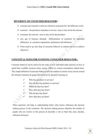 Project Report on AMUL (Anand Milk Union Limited)
Enterprise Analysis & Desk Research (MBA I, Batch: 2014 - 16)
23
DIVERSITY OF CONSUMER BEHAVIOR:-
 customer and consumer words are referred as synonyms but the difference exists
 customer - the purchaser of product or service , may or may not be the end user
 consumer- the end user , may or may not be the purchaser
 new age of business demands differentiation of customers by individual
differences in consumer expectations, preferences and influences.
 Firms need to go into deep of consumer behavior to analyze and act to achieve
objectives
CONCEPT & NEED FOR STUDYING CONSUMER BEHAVIOR:-
Consumer behavior can be said to be the study of how individual make decision on how to
spend their available resources (time, money, effort) on various consumption related items.
This simple definition of consumer behavior tells the markets to resolve every activity around
the ultimate consumers & gauge their behavior by specially focusing on:
 Who buys products or services?
 How do they buy products or services?
 Where do they buy them?
 How often they buy them?
 Why do they buy them?
 How often they use them?
These questions will help in understanding better what factors influences the decision
making process of the customers. The decision making process identifies the number of
people who are involve in this process & describes a role to them like users, decides,
influences & buyers.
 