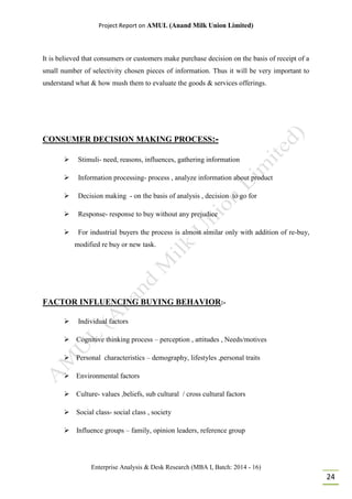 Project Report on AMUL (Anand Milk Union Limited)
Enterprise Analysis & Desk Research (MBA I, Batch: 2014 - 16)
24
It is believed that consumers or customers make purchase decision on the basis of receipt of a
small number of selectivity chosen pieces of information. Thus it will be very important to
understand what & how mush them to evaluate the goods & services offerings.
CONSUMER DECISION MAKING PROCESS:-
 Stimuli- need, reasons, influences, gathering information
 Information processing- process , analyze information about product
 Decision making - on the basis of analysis , decision to go for
 Response- response to buy without any prejudice
 For industrial buyers the process is almost similar only with addition of re-buy,
modified re buy or new task.
FACTOR INFLUENCING BUYING BEHAVIOR:-
 Individual factors
 Cognitive thinking process – perception , attitudes , Needs/motives
 Personal characteristics – demography, lifestyles ,personal traits
 Environmental factors
 Culture- values ,beliefs, sub cultural / cross cultural factors
 Social class- social class , society
 Influence groups – family, opinion leaders, reference group
 