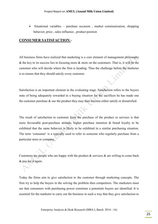 Project Report on AMUL (Anand Milk Union Limited)
Enterprise Analysis & Desk Research (MBA I, Batch: 2014 - 16)
25
 Situational variables – purchase occasion , market communication, shopping
behavior, price , sales influence , product position
CONSUMER SATISFACTION:-
All business firms have realized that marketing is a core element of management philosophy
& the key to its success lies in focusing more & more on the customers. That is, it will be the
customer who will decide where the firm is heading. Thus the challenge before the marketer
is to ensure that they should satisfy every customer.
Satisfaction is an important element in the evaluating stage. Satisfaction refers to the buyers
state of being adequately rewarded in a buying situation for the sacrifices he has made one
the customer purchase & use the product they may then become either satisfy or dissatisfied.
The result of satisfaction to customer form the purchase of the product or services is that
more favourable post-purchase attitude, higher purchase intention & brand loyalty to be
exhibited that the same behavior is likely to be exhibited in a similar purchasing situation.
The term ‘consumer’ is a typically used to refer to someone who regularly purchase from a
particular store or company.
Customers are people who are happy with the product & services & are willing to come back
& pay for it again.
Today the firms aim to give satisfaction to the customer through marketing concepts. The
firm try to help the buyers in the solving the problem then competitors. The marketers must
see that consumers with purchasing power constitute a potentials buyers are identified. It is
essential for the marketer to carry out the business in such a way that they give satisfaction to
 