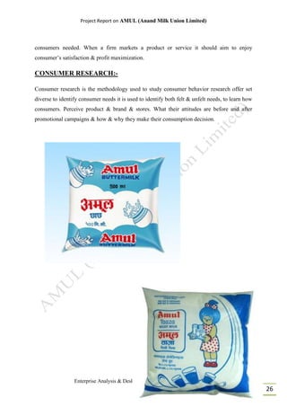 Project Report on AMUL (Anand Milk Union Limited)
Enterprise Analysis & Desk Research (MBA I, Batch: 2014 - 16)
26
consumers needed. When a firm markets a product or service it should aim to enjoy
consumer’s satisfaction & profit maximization.
CONSUMER RESEARCH:-
Consumer research is the methodology used to study consumer behavior research offer set
diverse to identify consumer needs it is used to identify both felt & unfelt needs, to learn how
consumers. Perceive product & brand & stores. What their attitudes are before and after
promotional campaigns & how & why they make their consumption decision.
 