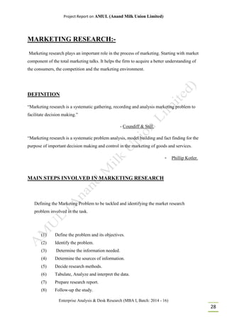 Project Report on AMUL (Anand Milk Union Limited)
Enterprise Analysis & Desk Research (MBA I, Batch: 2014 - 16)
28
MARKETING RESEARCH:-
Marketing research plays an important role in the process of marketing. Starting with market
component of the total marketing talks. It helps the firm to acquire a better understanding of
the consumers, the competition and the marketing environment.
DEFINITION
“Marketing research is a systematic gathering, recording and analysis marketing problem to
facilitate decision making.”
- Coundiff & Still.
“Marketing research is a systematic problem analysis, model building and fact finding for the
purpose of important decision making and control in the marketing of goods and services.
- Phillip Kotler.
MAIN STEPS INVOLVED IN MARKETING RESEARCH
Defining the Marketing Problem to be tackled and identifying the market research
problem involved in the task.
(1) Define the problem and its objectives.
(2) Identify the problem.
(3) Determine the information needed.
(4) Determine the sources of information.
(5) Decide research methods.
(6) Tabulate, Analyze and interpret the data.
(7) Prepare research report.
(8) Follow-up the study.
 