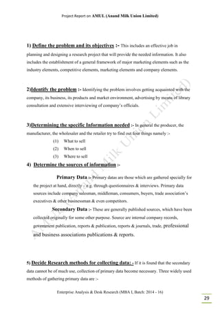 Project Report on AMUL (Anand Milk Union Limited)
Enterprise Analysis & Desk Research (MBA I, Batch: 2014 - 16)
29
1) Define the problem and its objectives :- This includes an effective job in
planning and designing a research project that will provide the needed information. It also
includes the establishment of a general framework of major marketing elements such as the
industry elements, competitive elements, marketing elements and company elements.
2)Identify the problem :- Identifying the problem involves getting acquainted with the
company, its business, its products and market environment, advertising by means of library
consultation and extensive interviewing of company’s officials.
3)Determining the specific Information needed :- In general the producer, the
manufacturer, the wholesaler and the retailer try to find out four things namely :-
(1) What to sell
(2) When to sell
(3) Where to sell
4) Determine the sources of information :-
Primary Data :- Primary datas are those which are gathered specially for
the project at hand, directly – e.g. through questionnaires & interviews. Primary data
sources include company salesman, middleman, consumers, buyers, trade association’s
executives & other businessman & even competitors.
Secondary Data :- These are generally published sources, which have been
collected originally for some other purpose. Source are internal company records,
government publication, reports & publication, reports & journals, trade, professional
and business associations publications & reports.
5) Decide Research methods for collecting data: - If it is found that the secondary
data cannot be of much use, collection of primary data become necessary. Three widely used
methods of gathering primary data are :-
 
