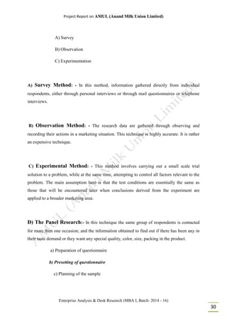 Project Report on AMUL (Anand Milk Union Limited)
Enterprise Analysis & Desk Research (MBA I, Batch: 2014 - 16)
30
A) Survey
B) Observation
C) Experimentation
A) Survey Method: - In this method, information gathered directly from individual
respondents, either through personal interviews or through mail questionnaires or telephone
interviews.
B) Observation Method: - The research data are gathered through observing and
recording their actions in a marketing situation. This technique is highly accurate. It is rather
an expensive technique.
C) Experimental Method: - This method involves carrying out a small scale trial
solution to a problem, while at the same time, attempting to control all factors relevant to the
problem. The main assumption here is that the test conditions are essentially the same as
those that will be encountered later when conclusions derived from the experiment are
applied to a broader marketing area.
D) The Panel Research:- In this technique the same group of respondents is contacted
for more then one occasion; and the information obtained to find out if there has been any in
their taste demand or they want any special quality, color, size, packing in the product.
a) Preparation of questionnaire
b) Presetting of questionnaire
c) Planning of the sample
 