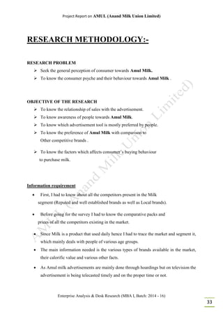 Project Report on AMUL (Anand Milk Union Limited)
Enterprise Analysis & Desk Research (MBA I, Batch: 2014 - 16)
33
RESEARCH METHODOLOGY:-
RESEARCH PROBLEM
 Seek the general perception of consumer towards Amul Milk.
 To know the consumer psyche and their behaviour towards Amul Milk .
OBJECTIVE OF THE RESEARCH
 To know the relationship of sales with the advertisement.
 To know awareness of people towards Amul Milk.
 To know which advertisement tool is mostly preferred by people.
 To know the preference of Amul Milk with comparison to
Other competitive brands .
 To know the factors which affects consumer’s buying behaviour
to purchase milk.
Information requirement
 First, I had to know about all the competitors present in the Milk
segment (Reputed and well established brands as well as Local brands).
 Before going for the survey I had to know the comparative packs and
prices of all the competitors existing in the market.
 Since Milk is a product that used daily hence I had to trace the market and segment it,
which mainly deals with people of various age groups.
 The main information needed is the various types of brands available in the market,
their calorific value and various other facts.
 As Amul milk advertisements are mainly done through hoardings but on television the
advertisement is being telecasted timely and on the proper time or not.
 