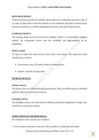 Project Report on AMUL (Anand Milk Union Limited)
Enterprise Analysis & Desk Research (MBA I, Batch: 2014 - 16)
34
RESEARCH DESIGN
A Research design specifies the methods and procedures for conducting a particular study. It
is a map (or) blue print to which the research is to be conducted. Descriptive research design
has been considered as a suitable methodology for present study and for data analysis.
SAMPLING DESIGN
The sampling design used was Convenience sampling, which is a non-probability sampling
method. The convenience factors were the availability and approachability of the
respondents.
POPULATION
All types of outlets that stock and sell Amul milk in the markets. The outlets have been
classified into as follows
 Convenience stores: All kinds of shops including bakeries
 Eateries: all kinds of eating joints
SOURCES OF DATA
Primary sources
The primary data was collected through questionnaires. They were filled using the scheduled
method of data collection by the researcher.
Secondary sources
The secondary sources were used only for collecting information regarding the sample; they
were however not used for analysis
LIMITATIONS OF THE RESEARCH :-
The limitations of the research were as follows
1. Lack of proper experience on the part of the researcher in conducting such studies.
 