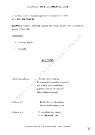 Project Report on AMUL (Anand Milk Union Limited)
Enterprise Analysis & Desk Research (MBA I, Batch: 2014 - 16)
35
2. Time frame required was not enough to survey more number of outlets.
ANALYSIS TECHNIQUES
Quantitative analysis is performed using the data collected at each outlet to estimate the
presence of Amul milk.
Tools Utilized
 Percentage Analysis
 Graph Chart
SAMPLING
1. Sampling Technique : Non probability sampling
(A non probability sampling technique is
that in which each element in the
population does not have an equal
chance of getting selected)
2. Sample Unit : People who buy milk available
in retail outlets, superstores, etc
3. Sample size : 100 respondents (Age ranging
Between 18 yrs to 65 yrs)
 