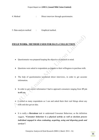 Project Report on AMUL (Anand Milk Union Limited)
Enterprise Analysis & Desk Research (MBA I, Batch: 2014 - 16)
36
4. Method : Direct interview through questionnaire.
5. Data analysis method : Graphical method.
FIELD WORK- METHOD USED FOR DATA COLLECTION
 Questionnaire was prepared keeping the objective of research in mind.
 Questions were asked to respondents as regards to their willingness to purchase milk.
 The help of questionnaires conducted direct interviews, in order to get accurate
information.
 In order to get correct information I had to approach consumers ranging from 15 yrs
to 65 yrs.
 I visited as many respondents as I can and asked them their real likings about any
milk and also got an idea.
 It is really a Herculean task to understand Consumer Behaviour, as the definition
suggest, “Consumer behaviour is a physical activity as well as decision process
individual engaged in when evaluating, acquiring, using and disposing goods and
services”.
 