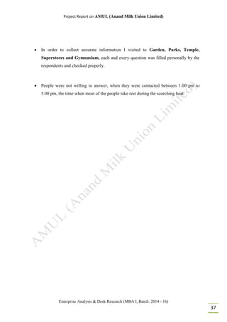 Project Report on AMUL (Anand Milk Union Limited)
Enterprise Analysis & Desk Research (MBA I, Batch: 2014 - 16)
37
 In order to collect accurate information I visited to Garden, Parks, Temple,
Superstores and Gymnasium, each and every question was filled personally by the
respondents and checked properly.
 People were not willing to answer, when they were contacted between 1.00 pm to
5.00 pm, the time when most of the people take rest during the scorching heat.
 