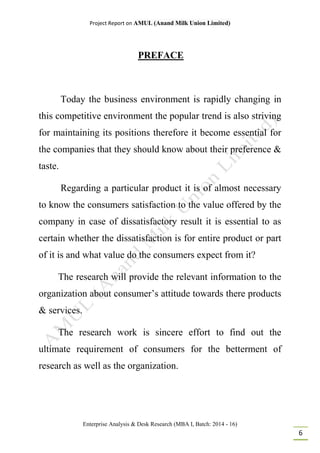 Project Report on AMUL (Anand Milk Union Limited)
Enterprise Analysis & Desk Research (MBA I, Batch: 2014 - 16)
6
PREFACE
Today the business environment is rapidly changing in
this competitive environment the popular trend is also striving
for maintaining its positions therefore it become essential for
the companies that they should know about their preference &
taste.
Regarding a particular product it is of almost necessary
to know the consumers satisfaction to the value offered by the
company in case of dissatisfactory result it is essential to as
certain whether the dissatisfaction is for entire product or part
of it is and what value do the consumers expect from it?
The research will provide the relevant information to the
organization about consumer’s attitude towards there products
& services.
The research work is sincere effort to find out the
ultimate requirement of consumers for the betterment of
research as well as the organization.
 