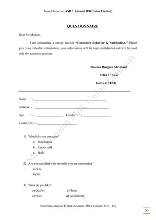 Project Report on AMUL (Anand Milk Union Limited)
Enterprise Analysis & Desk Research (MBA I, Batch: 2014 - 16)
60
QUESTIONNAIRE
Dear Sir/Madam,
I am conducting a survey entitled “Consumer Behavior & Satisfaction.” Please
give your valuable information, your information will be kept confidential and will be used
only for academic purpose.
Sharma Durgesh Shivmani
MBA 1st
Year
Indira (ICEM)
Name : - ______________________________________________
Address: - _______________________________________________
Age : - _________________ Gender : - _________________
Contact No.: - _________________________
1) Which do you consume?
a. Pouch milk
b. Loose milk
c. Both
2) Are you satisfied with the milk you are consuming?
a) Yes
b) No
3) What do you like?
a) Quality b) Taste
c) Price d) Availability
 