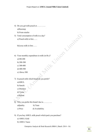 Project Report on AMUL (Anand Milk Union Limited)
Enterprise Analysis & Desk Research (MBA I, Batch: 2014 - 16)
61
4) Do you get milk pouch at…………..
a)Doorstep
b) From retailer
5) Total consumption of milk in a day?
a) Pouch milk in litre……
b)Loose milk in litre……
6) Your monthly expenditure in milk (in Rs.)?
a)100-200
b) 200-300
c) 300-400
d) 400-500
e) Above 500
7) In pouch milk which brand do you prefer?
a)AMUL
b) Sanchi
c) Dinshaw
d) Venus
e) Pawan
8) Why you prefer this brand/ due to…………..
a)Quality b) Taste
c) Price d) Availability
9) If you buy AMUL milk pouch which pack you purchase?
a) AMUL Gold
b) AMUL Taaza
 
