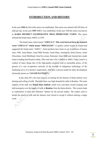 Project Report on AMUL (Anand Milk Union Limited)
Enterprise Analysis & Desk Research (MBA I, Batch: 2014 - 16)
9
INTRODUCTION AND HISTORY
In the year 1946 the first milk union was established. This union was started with 250 liters of
milk per day. In the year 1955 AMUL was established. In the year 1946 the union was known
as KAIRA DISTRICT CO-OPERATIVE MILK PRODUCERS’ UNION. This union
selected the brand name AMUL in 1955.
The brand name Amul means “AMULYA”. This word derived form the Sanskrit
word “AMULYA” which means “PRICELESS”. A quality control expert in Anand had
suggested the brand name “AMUL”. Amul products have been in use in millions of homes
since 1946. Amul Butter, Amul Milk Powder, Amul Ghee, Amulspray, Amul Cheese, Amul
Chocolates, Amul Shrikhand, Amul Ice cream, Nutramul, Amul Milk and Amulya have made
Amul a leading food brand in India. (The total sale is Rs. 6 billion in 2005). Today Amul is a
symbol of many things like of the high-quality products sold at reasonable prices, of the
genesis of a vast co-operative network, of the triumph of indigenous technology, of the
marketing savvy of a farmers' organization. And have a proven model for dairy development
(Generally known as “ANAND PATTERN”).
In the early 40’s, the main sources of earning for the farmers of Kaira district were
farming and selling of milk. That time there was high demand for milk in Bombay. The main
supplier of the milk was Polson dairy limited, which was a privately owned company and
held monopoly over the supply of milk at Bombay from the Kaira district. This system leads
to exploitation of poor and illiterates’ farmers by the private traders. The traders used to
beside the prices of milk and the farmers were forced to accept it without uttering a single
word.
 