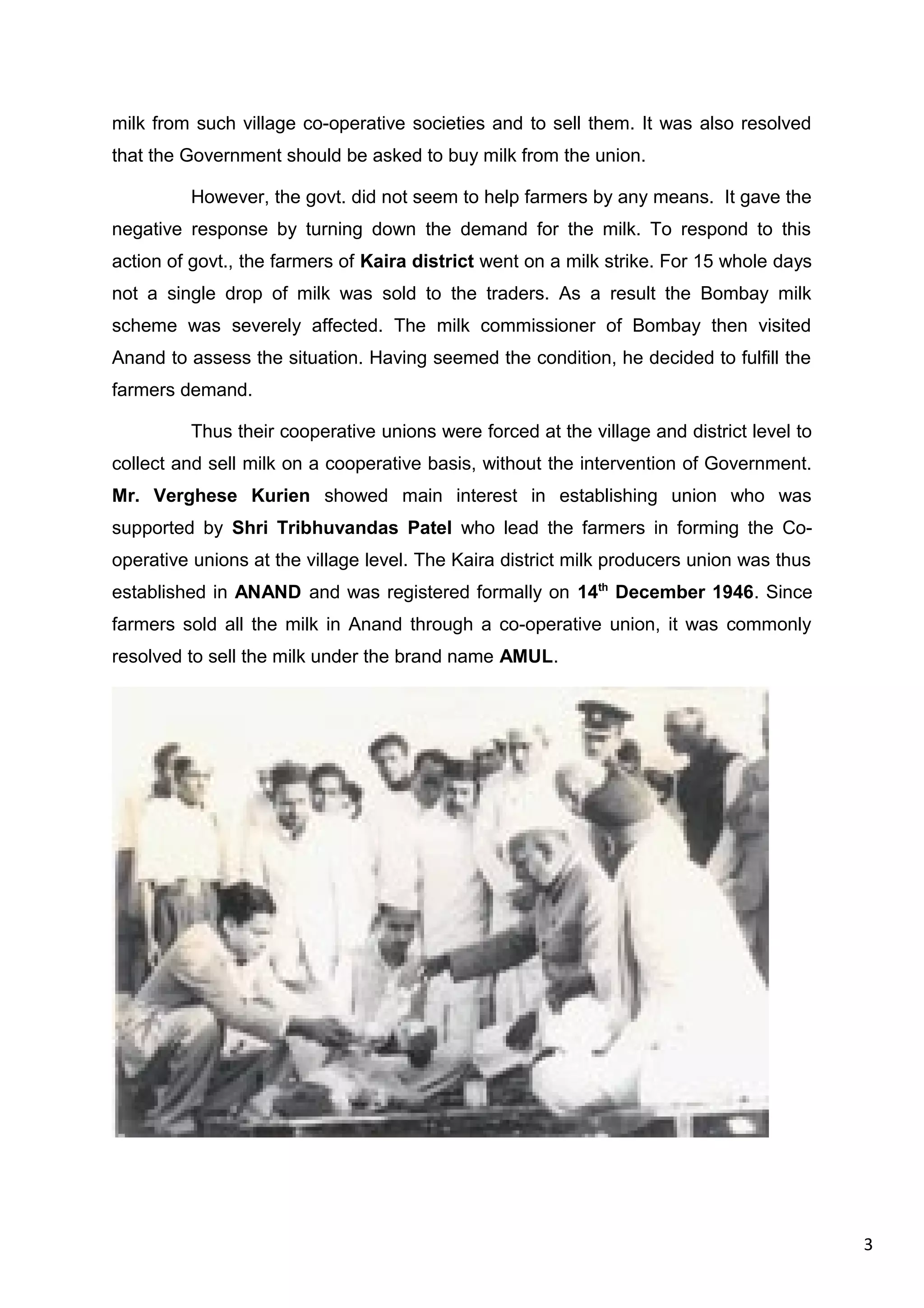 3
milk from such village co-operative societies and to sell them. It was also resolved
that the Government should be asked to buy milk from the union.
However, the govt. did not seem to help farmers by any means. It gave the
negative response by turning down the demand for the milk. To respond to this
action of govt., the farmers of Kaira district went on a milk strike. For 15 whole days
not a single drop of milk was sold to the traders. As a result the Bombay milk
scheme was severely affected. The milk commissioner of Bombay then visited
Anand to assess the situation. Having seemed the condition, he decided to fulfill the
farmers demand.
Thus their cooperative unions were forced at the village and district level to
collect and sell milk on a cooperative basis, without the intervention of Government.
Mr. Verghese Kurien showed main interest in establishing union who was
supported by Shri Tribhuvandas Patel who lead the farmers in forming the Co-
operative unions at the village level. The Kaira district milk producers union was thus
established in ANAND and was registered formally on 14th
December 1946. Since
farmers sold all the milk in Anand through a co-operative union, it was commonly
resolved to sell the milk under the brand name AMUL.
 
