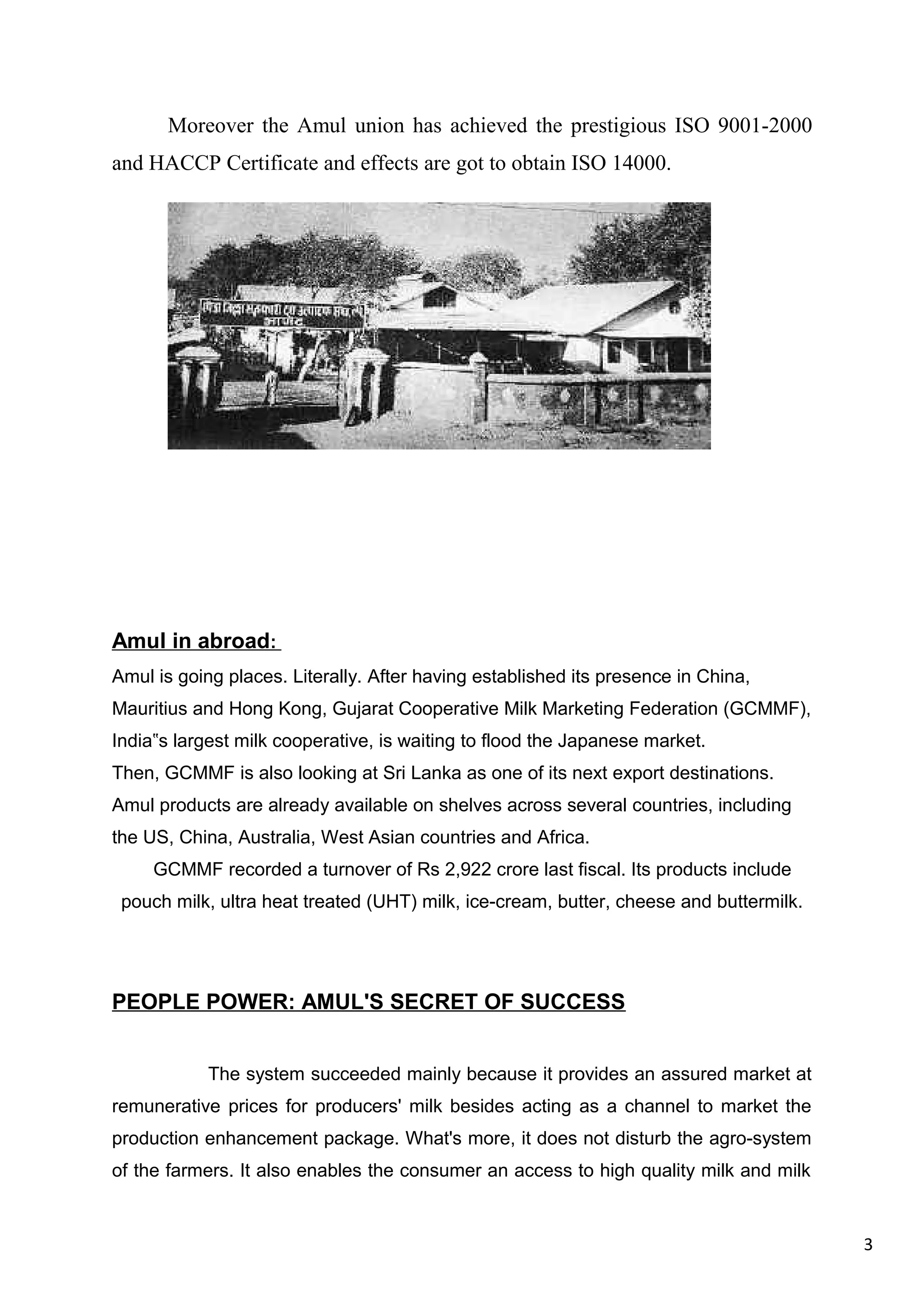 3
Moreover the Amul union has achieved the prestigious ISO 9001-2000
and HACCP Certificate and effects are got to obtain ISO 14000.
Amul in abroad:
Amul is going places. Literally. After having established its presence in China,
Mauritius and Hong Kong, Gujarat Cooperative Milk Marketing Federation (GCMMF),
India s largest milk cooperative, is waiting to flood the Japanese market.‟
Then, GCMMF is also looking at Sri Lanka as one of its next export destinations.
Amul products are already available on shelves across several countries, including
the US, China, Australia, West Asian countries and Africa.
GCMMF recorded a turnover of Rs 2,922 crore last fiscal. Its products include
pouch milk, ultra heat treated (UHT) milk, ice-cream, butter, cheese and buttermilk.
PEOPLE POWER: AMUL'S SECRET OF SUCCESS
The system succeeded mainly because it provides an assured market at
remunerative prices for producers' milk besides acting as a channel to market the
production enhancement package. What's more, it does not disturb the agro-system
of the farmers. It also enables the consumer an access to high quality milk and milk
 