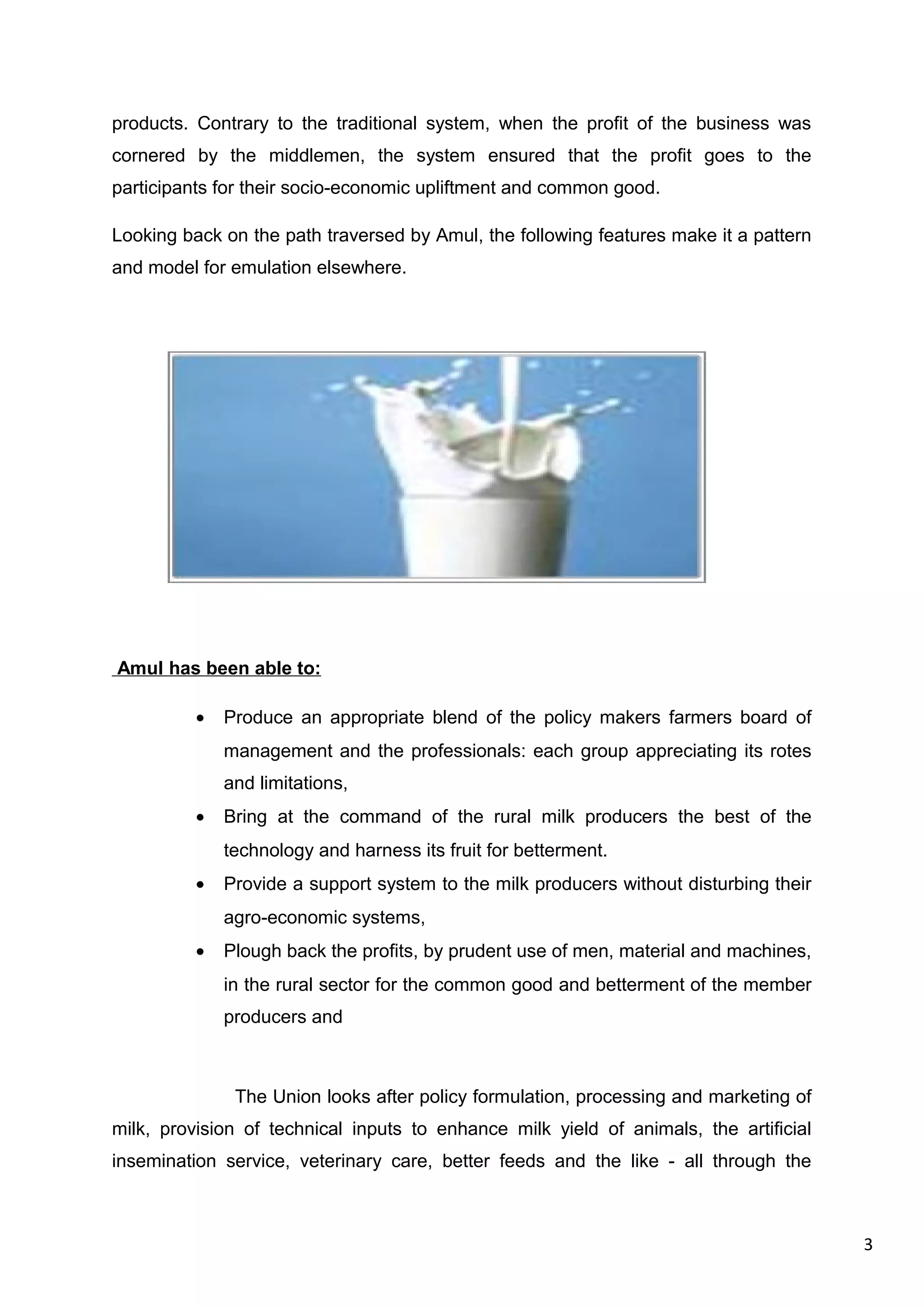 3
products. Contrary to the traditional system, when the profit of the business was
cornered by the middlemen, the system ensured that the profit goes to the
participants for their socio-economic upliftment and common good.
Looking back on the path traversed by Amul, the following features make it a pattern
and model for emulation elsewhere.
Amul has been able to:
• Produce an appropriate blend of the policy makers farmers board of
management and the professionals: each group appreciating its rotes
and limitations,
• Bring at the command of the rural milk producers the best of the
technology and harness its fruit for betterment.
• Provide a support system to the milk producers without disturbing their
agro-economic systems,
• Plough back the profits, by prudent use of men, material and machines,
in the rural sector for the common good and betterment of the member
producers and
The Union looks after policy formulation, processing and marketing of
milk, provision of technical inputs to enhance milk yield of animals, the artificial
insemination service, veterinary care, better feeds and the like - all through the
 