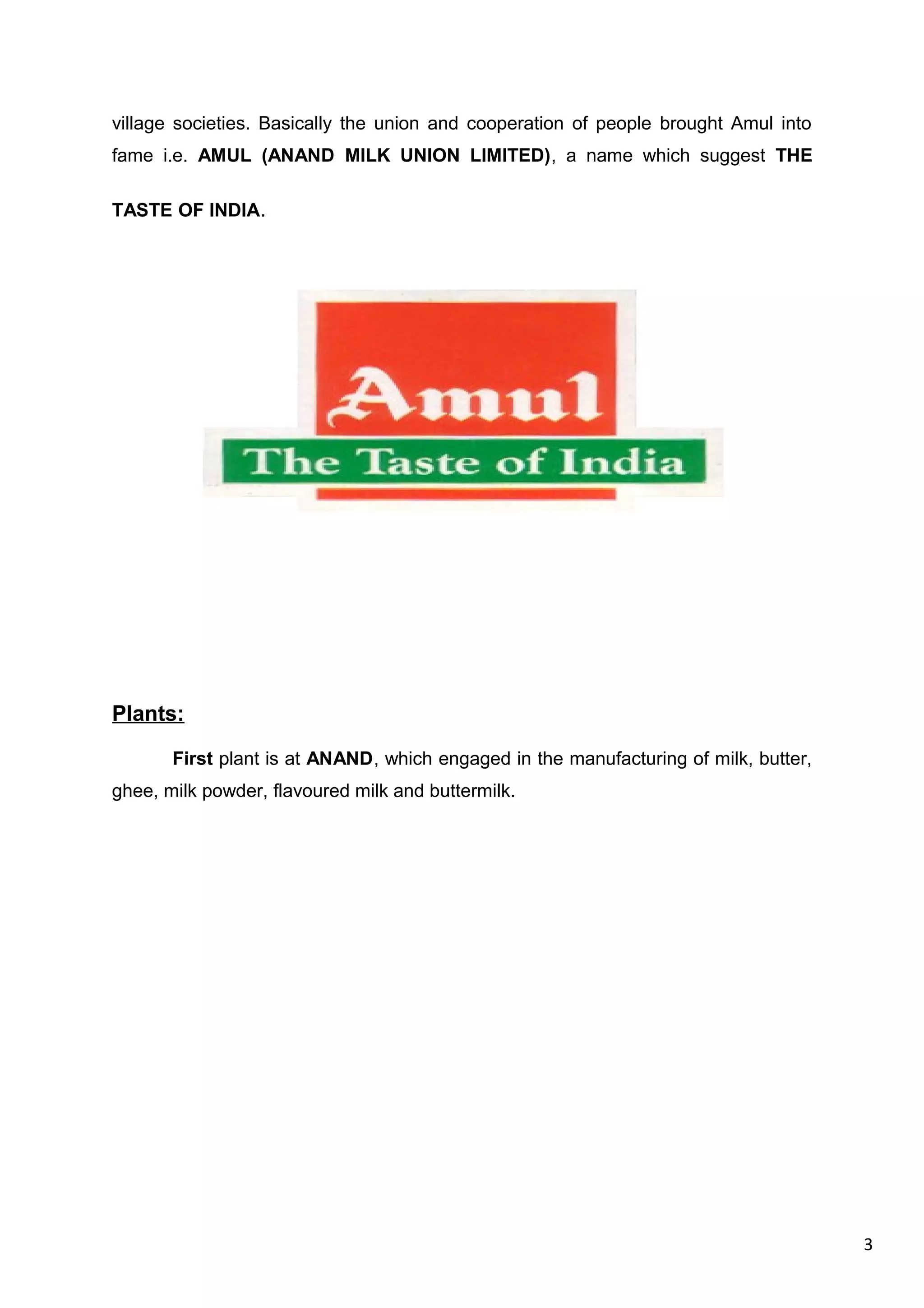 3
village societies. Basically the union and cooperation of people brought Amul into
fame i.e. AMUL (ANAND MILK UNION LIMITED), a name which suggest THE
TASTE OF INDIA.
Plants:
First plant is at ANAND, which engaged in the manufacturing of milk, butter,
ghee, milk powder, flavoured milk and buttermilk.
 