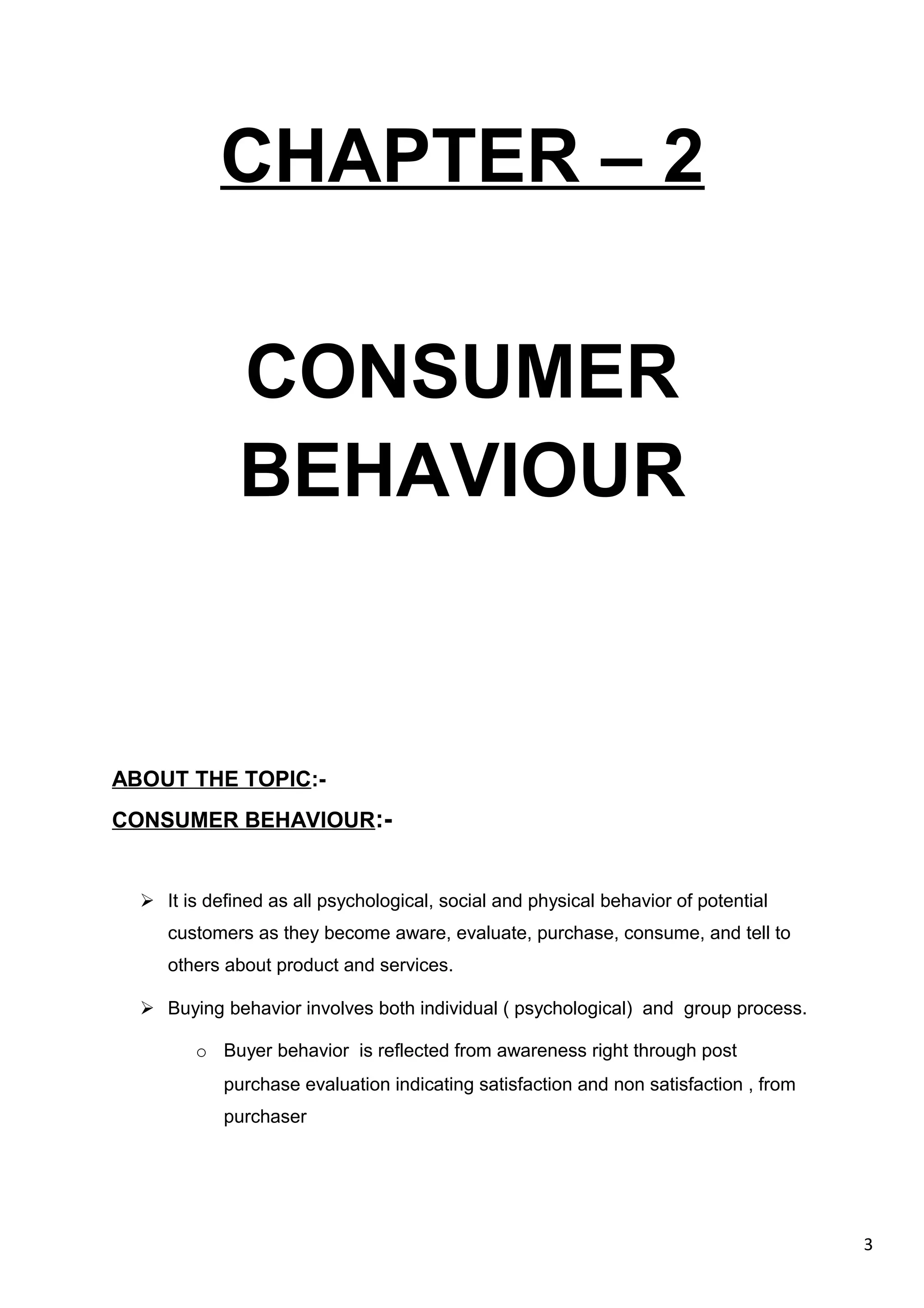 3
CHAPTER – 2
CONSUMER
BEHAVIOUR
ABOUT THE TOPIC:-
CONSUMER BEHAVIOUR:-
 It is defined as all psychological, social and physical behavior of potential
customers as they become aware, evaluate, purchase, consume, and tell to
others about product and services.
 Buying behavior involves both individual ( psychological) and group process.
o Buyer behavior is reflected from awareness right through post
purchase evaluation indicating satisfaction and non satisfaction , from
purchaser
 