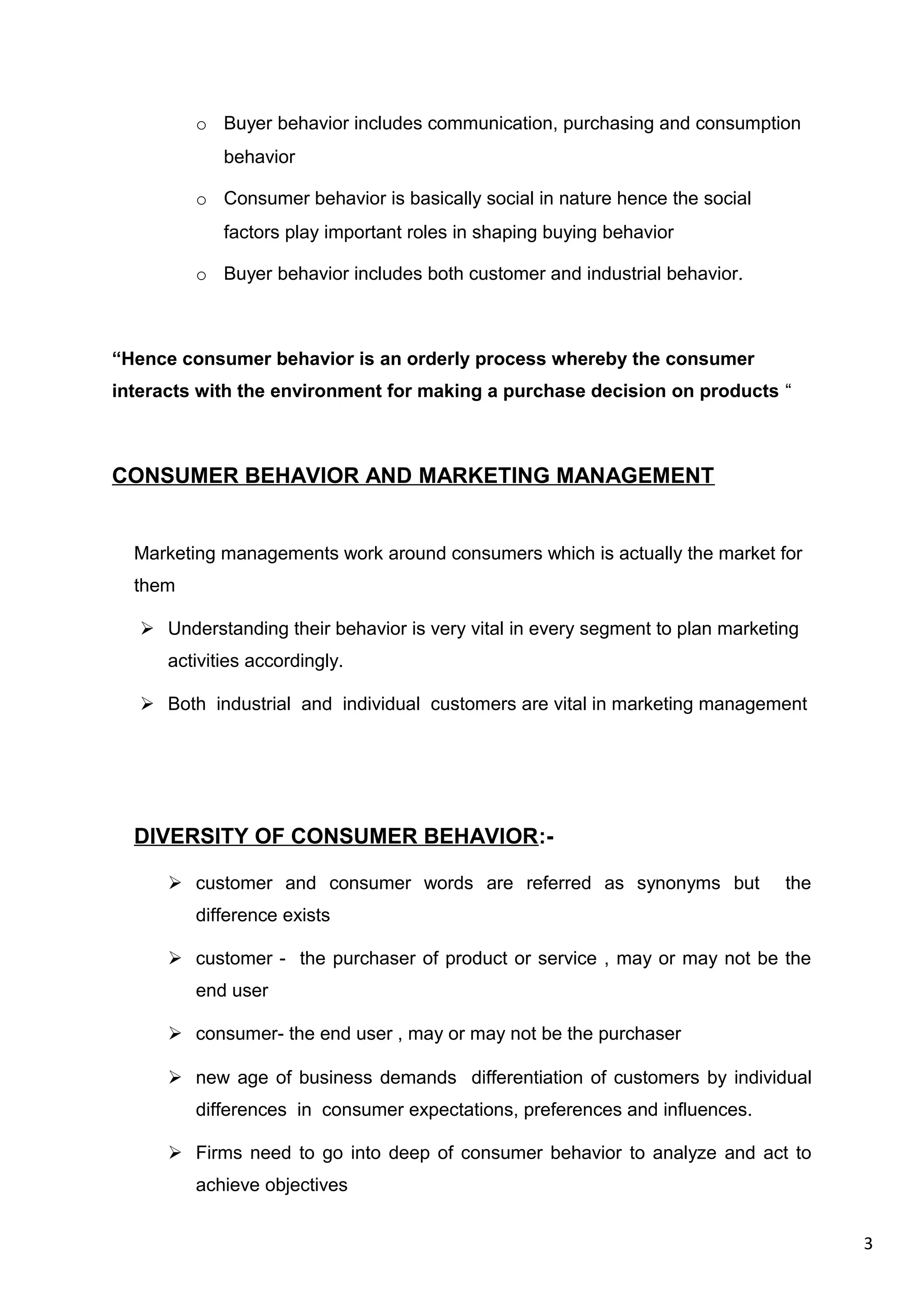 3
o Buyer behavior includes communication, purchasing and consumption
behavior
o Consumer behavior is basically social in nature hence the social
factors play important roles in shaping buying behavior
o Buyer behavior includes both customer and industrial behavior.
“Hence consumer behavior is an orderly process whereby the consumer
interacts with the environment for making a purchase decision on products “
CONSUMER BEHAVIOR AND MARKETING MANAGEMENT
Marketing managements work around consumers which is actually the market for
them
 Understanding their behavior is very vital in every segment to plan marketing
activities accordingly.
 Both industrial and individual customers are vital in marketing management
DIVERSITY OF CONSUMER BEHAVIOR:-
 customer and consumer words are referred as synonyms but the
difference exists
 customer - the purchaser of product or service , may or may not be the
end user
 consumer- the end user , may or may not be the purchaser
 new age of business demands differentiation of customers by individual
differences in consumer expectations, preferences and influences.
 Firms need to go into deep of consumer behavior to analyze and act to
achieve objectives
 