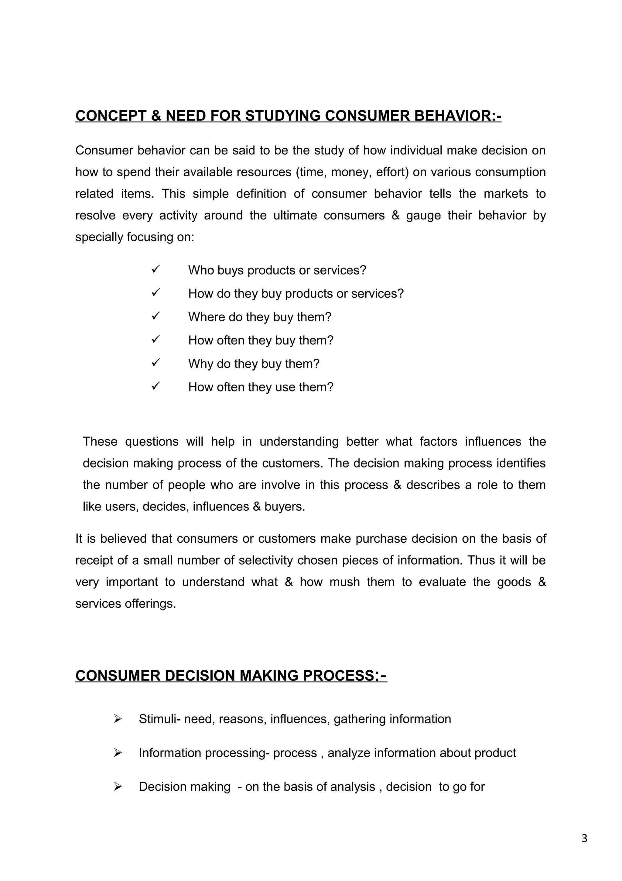 3
CONCEPT & NEED FOR STUDYING CONSUMER BEHAVIOR:-
Consumer behavior can be said to be the study of how individual make decision on
how to spend their available resources (time, money, effort) on various consumption
related items. This simple definition of consumer behavior tells the markets to
resolve every activity around the ultimate consumers & gauge their behavior by
specially focusing on:
 Who buys products or services?
 How do they buy products or services?
 Where do they buy them?
 How often they buy them?
 Why do they buy them?
 How often they use them?
These questions will help in understanding better what factors influences the
decision making process of the customers. The decision making process identifies
the number of people who are involve in this process & describes a role to them
like users, decides, influences & buyers.
It is believed that consumers or customers make purchase decision on the basis of
receipt of a small number of selectivity chosen pieces of information. Thus it will be
very important to understand what & how mush them to evaluate the goods &
services offerings.
CONSUMER DECISION MAKING PROCESS:-
 Stimuli- need, reasons, influences, gathering information
 Information processing- process , analyze information about product
 Decision making - on the basis of analysis , decision to go for
 