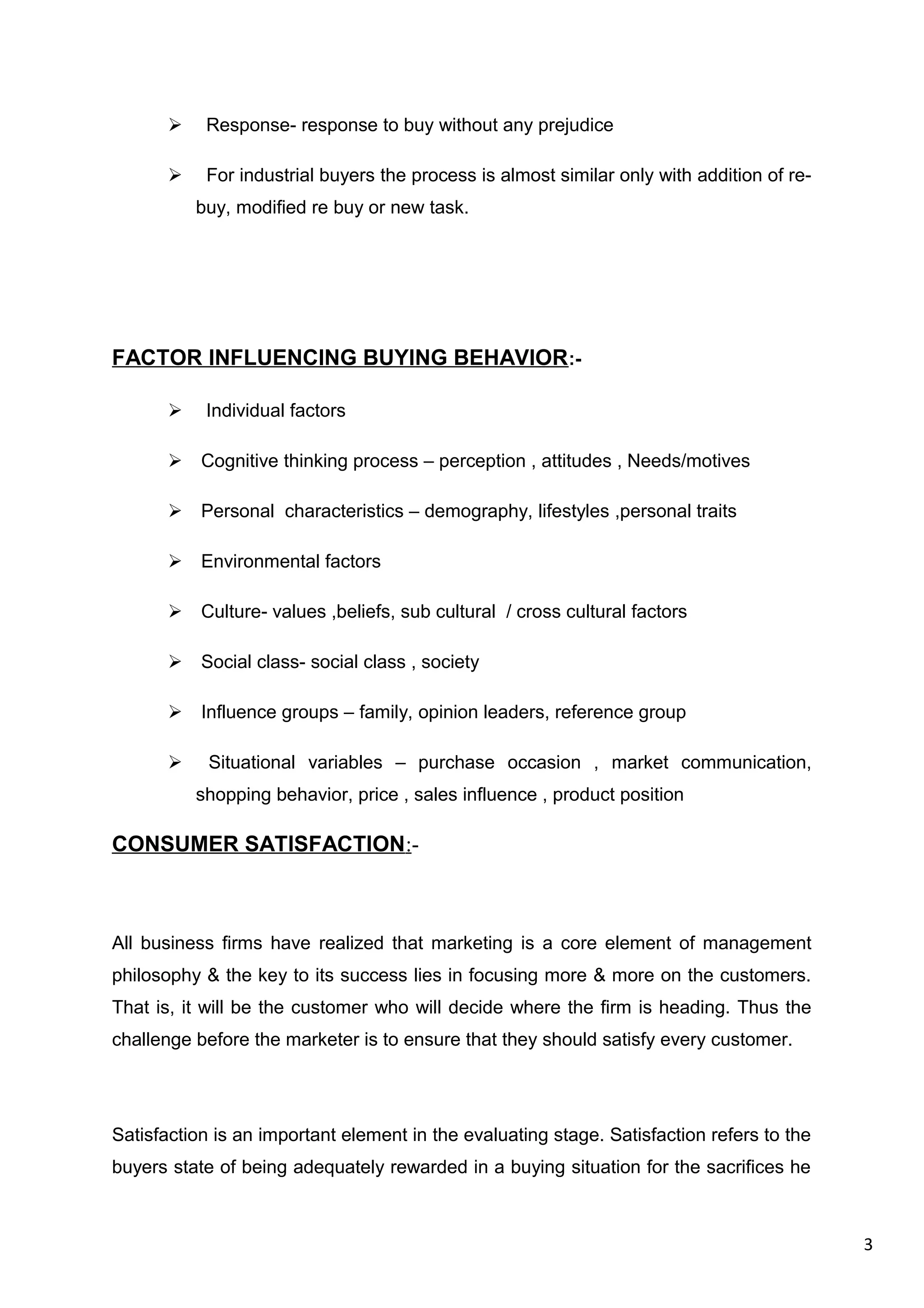 3
 Response- response to buy without any prejudice
 For industrial buyers the process is almost similar only with addition of re-
buy, modified re buy or new task.
FACTOR INFLUENCING BUYING BEHAVIOR:-
 Individual factors
 Cognitive thinking process – perception , attitudes , Needs/motives
 Personal characteristics – demography, lifestyles ,personal traits
 Environmental factors
 Culture- values ,beliefs, sub cultural / cross cultural factors
 Social class- social class , society
 Influence groups – family, opinion leaders, reference group
 Situational variables – purchase occasion , market communication,
shopping behavior, price , sales influence , product position
CONSUMER SATISFACTION:-
All business firms have realized that marketing is a core element of management
philosophy & the key to its success lies in focusing more & more on the customers.
That is, it will be the customer who will decide where the firm is heading. Thus the
challenge before the marketer is to ensure that they should satisfy every customer.
Satisfaction is an important element in the evaluating stage. Satisfaction refers to the
buyers state of being adequately rewarded in a buying situation for the sacrifices he
 