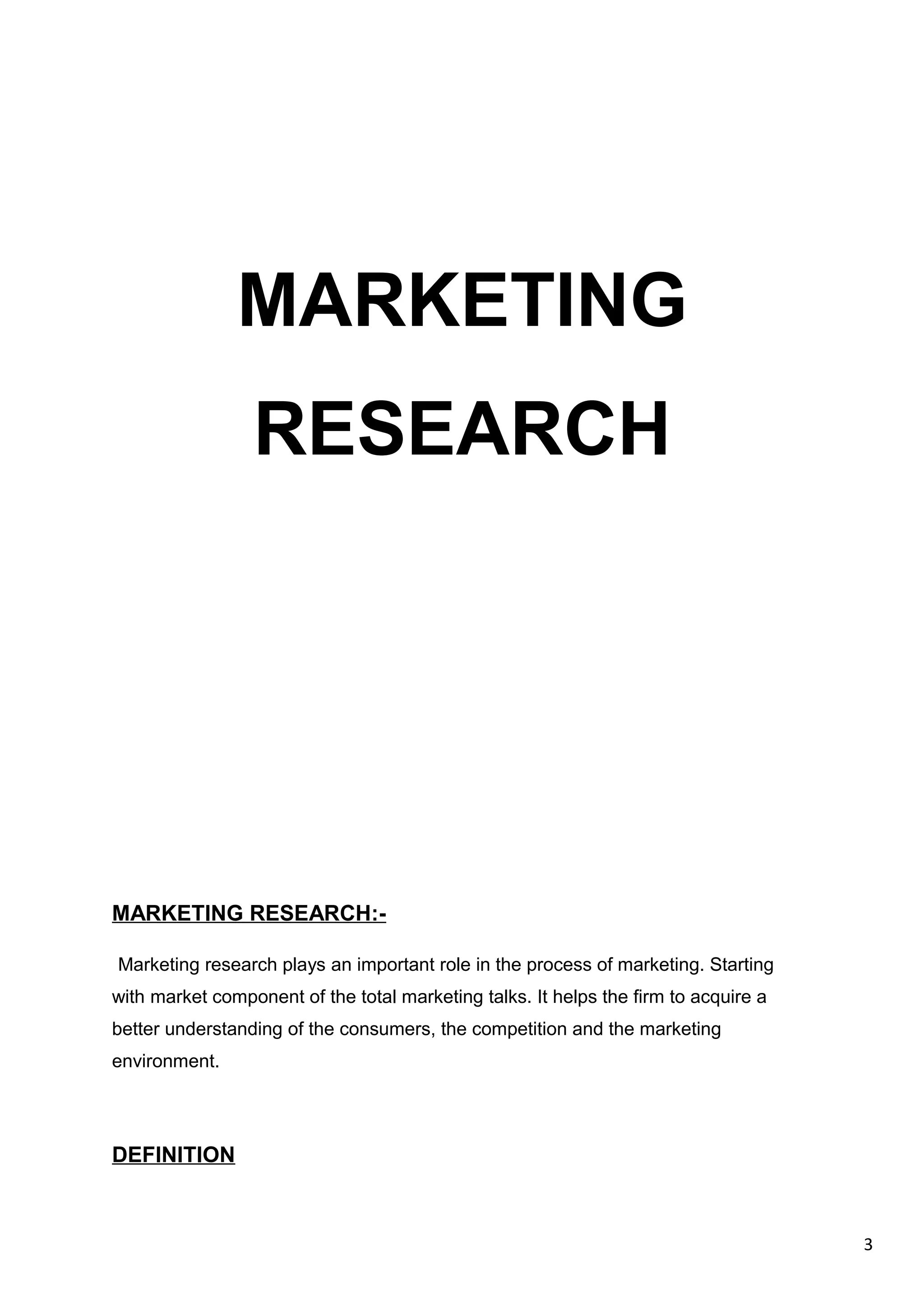 3
MARKETING
RESEARCH
MARKETING RESEARCH:-
Marketing research plays an important role in the process of marketing. Starting
with market component of the total marketing talks. It helps the firm to acquire a
better understanding of the consumers, the competition and the marketing
environment.
DEFINITION
 