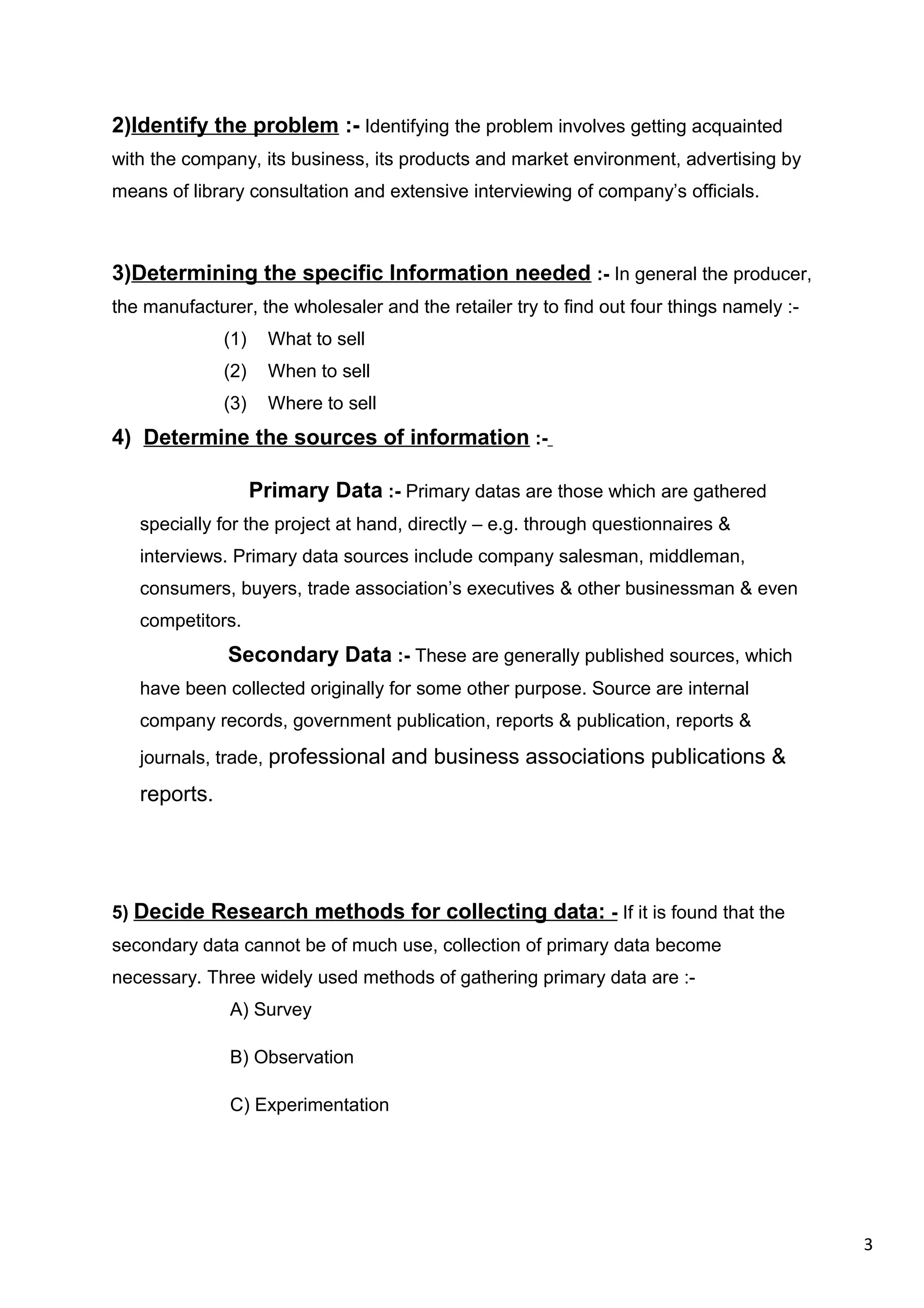 3
2)Identify the problem :- Identifying the problem involves getting acquainted
with the company, its business, its products and market environment, advertising by
means of library consultation and extensive interviewing of company’s officials.
3)Determining the specific Information needed :- In general the producer,
the manufacturer, the wholesaler and the retailer try to find out four things namely :-
(1) What to sell
(2) When to sell
(3) Where to sell
4) Determine the sources of information :-
Primary Data :- Primary datas are those which are gathered
specially for the project at hand, directly – e.g. through questionnaires &
interviews. Primary data sources include company salesman, middleman,
consumers, buyers, trade association’s executives & other businessman & even
competitors.
Secondary Data :- These are generally published sources, which
have been collected originally for some other purpose. Source are internal
company records, government publication, reports & publication, reports &
journals, trade, professional and business associations publications &
reports.
5) Decide Research methods for collecting data: - If it is found that the
secondary data cannot be of much use, collection of primary data become
necessary. Three widely used methods of gathering primary data are :-
A) Survey
B) Observation
C) Experimentation
 