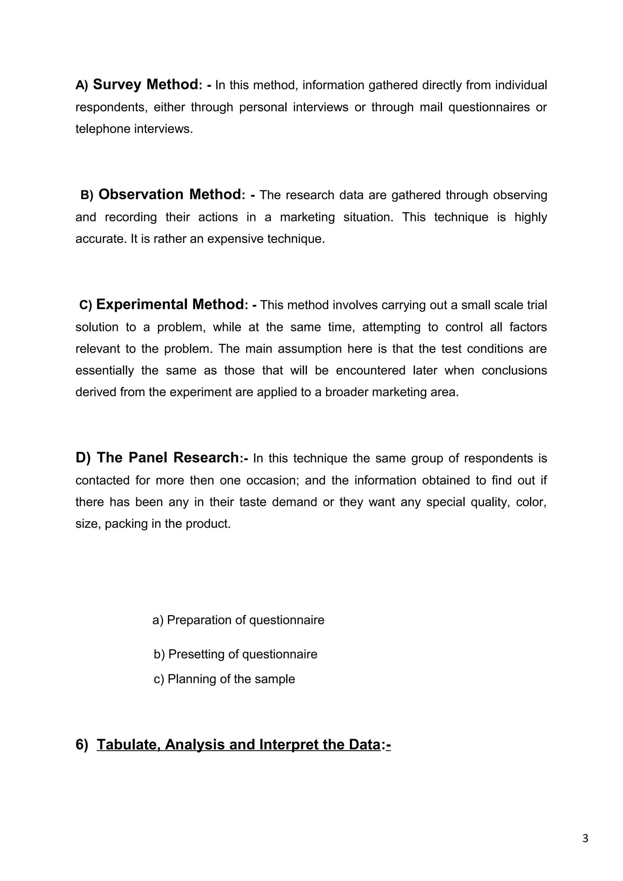 3
A) Survey Method: - In this method, information gathered directly from individual
respondents, either through personal interviews or through mail questionnaires or
telephone interviews.
B) Observation Method: - The research data are gathered through observing
and recording their actions in a marketing situation. This technique is highly
accurate. It is rather an expensive technique.
C) Experimental Method: - This method involves carrying out a small scale trial
solution to a problem, while at the same time, attempting to control all factors
relevant to the problem. The main assumption here is that the test conditions are
essentially the same as those that will be encountered later when conclusions
derived from the experiment are applied to a broader marketing area.
D) The Panel Research:- In this technique the same group of respondents is
contacted for more then one occasion; and the information obtained to find out if
there has been any in their taste demand or they want any special quality, color,
size, packing in the product.
a) Preparation of questionnaire
b) Presetting of questionnaire
c) Planning of the sample
6) Tabulate, Analysis and Interpret the Data:-
 