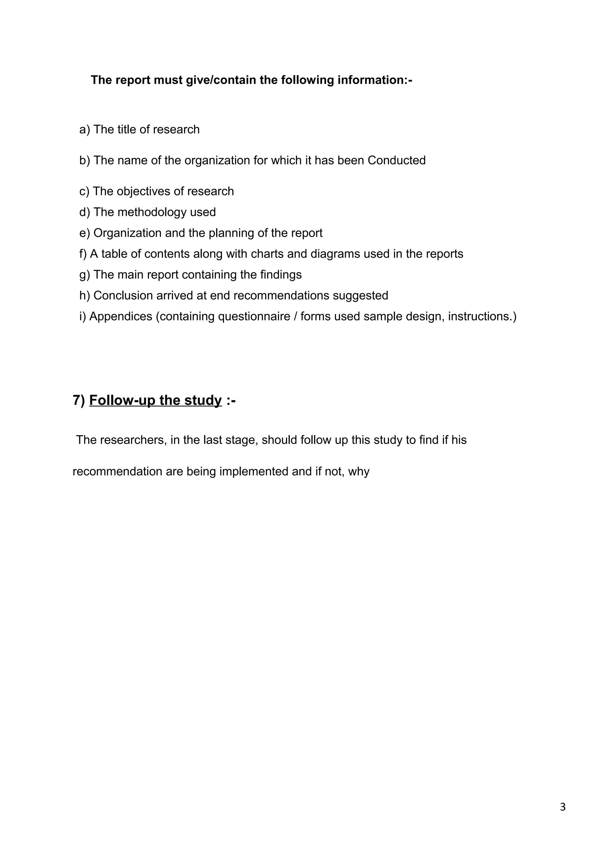 3
The report must give/contain the following information:-
a) The title of research
b) The name of the organization for which it has been Conducted
c) The objectives of research
d) The methodology used
e) Organization and the planning of the report
f) A table of contents along with charts and diagrams used in the reports
g) The main report containing the findings
h) Conclusion arrived at end recommendations suggested
i) Appendices (containing questionnaire / forms used sample design, instructions.)
7) Follow-up the study :-
The researchers, in the last stage, should follow up this study to find if his
recommendation are being implemented and if not, why
 