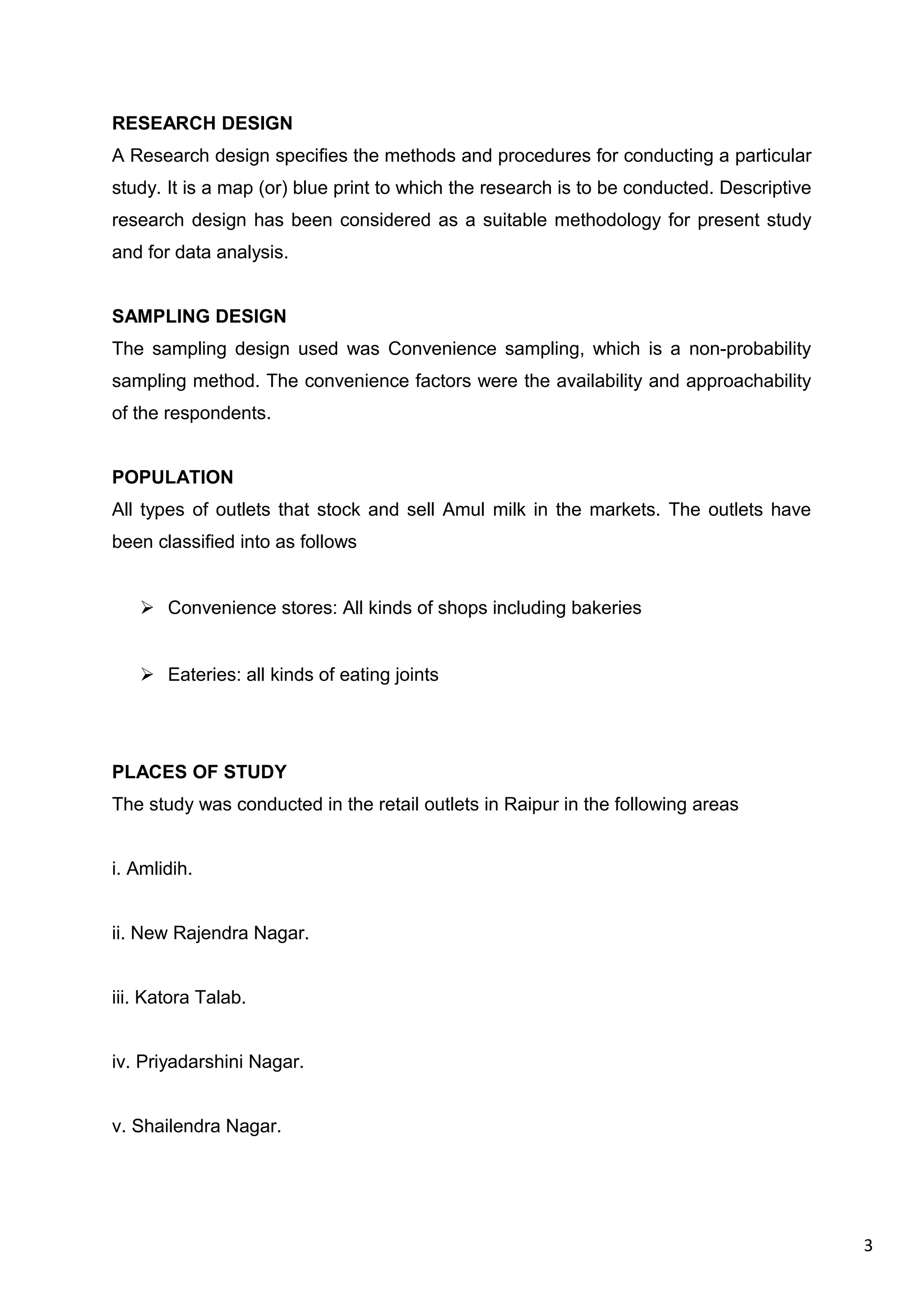 3
RESEARCH DESIGN
A Research design specifies the methods and procedures for conducting a particular
study. It is a map (or) blue print to which the research is to be conducted. Descriptive
research design has been considered as a suitable methodology for present study
and for data analysis.
SAMPLING DESIGN
The sampling design used was Convenience sampling, which is a non-probability
sampling method. The convenience factors were the availability and approachability
of the respondents.
POPULATION
All types of outlets that stock and sell Amul milk in the markets. The outlets have
been classified into as follows
 Convenience stores: All kinds of shops including bakeries
 Eateries: all kinds of eating joints
PLACES OF STUDY
The study was conducted in the retail outlets in Raipur in the following areas
i. Amlidih.
ii. New Rajendra Nagar.
iii. Katora Talab.
iv. Priyadarshini Nagar.
v. Shailendra Nagar.
 
