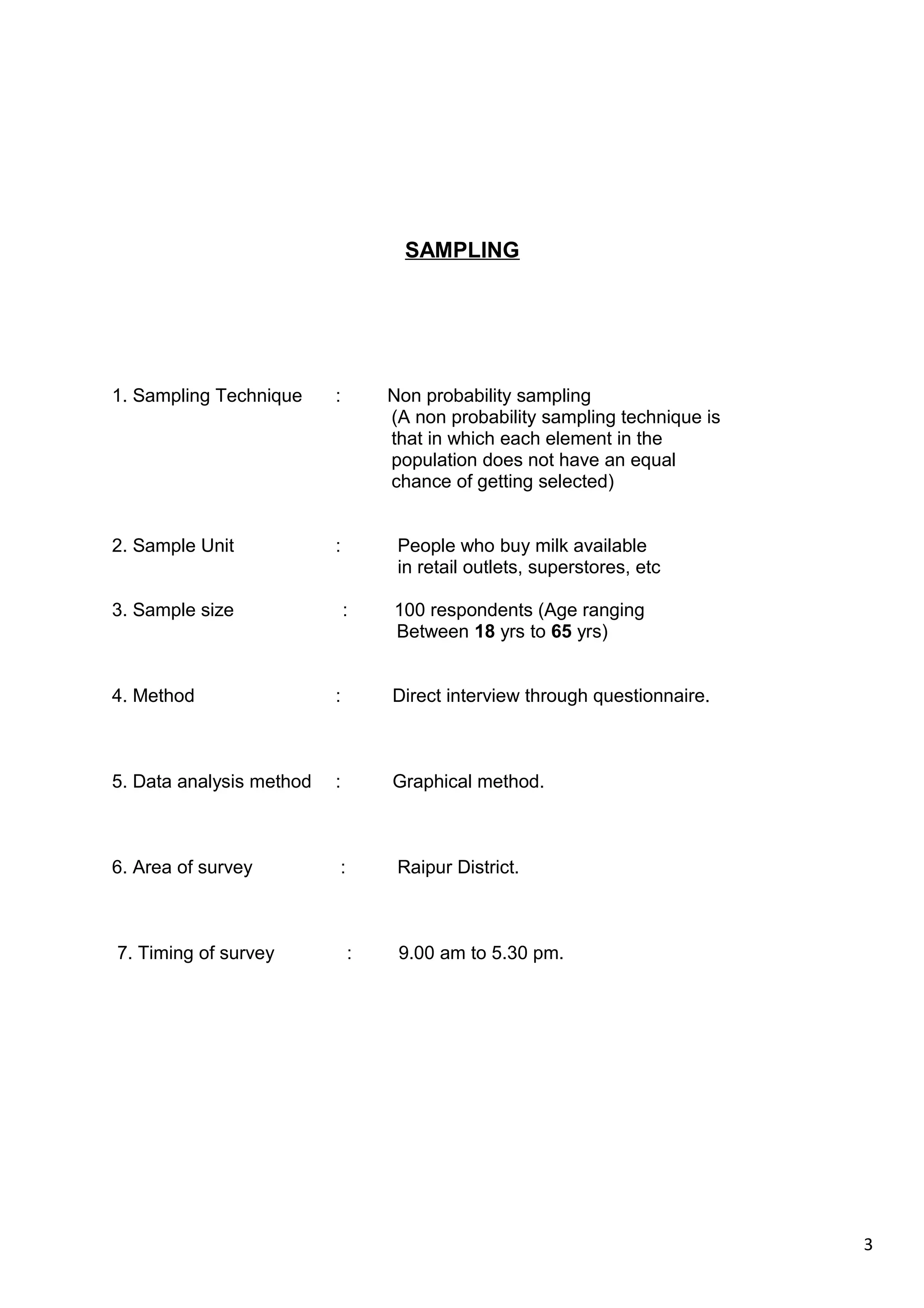 3
SAMPLING
1. Sampling Technique : Non probability sampling
(A non probability sampling technique is
that in which each element in the
population does not have an equal
chance of getting selected)
2. Sample Unit : People who buy milk available
in retail outlets, superstores, etc
3. Sample size : 100 respondents (Age ranging
Between 18 yrs to 65 yrs)
4. Method : Direct interview through questionnaire.
5. Data analysis method : Graphical method.
6. Area of survey : Raipur District.
7. Timing of survey : 9.00 am to 5.30 pm.
 