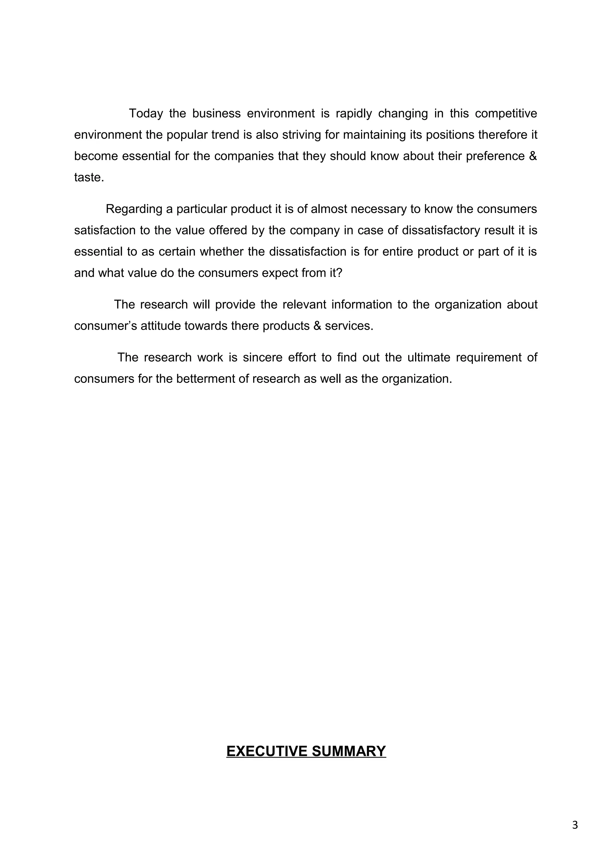 3
Today the business environment is rapidly changing in this competitive
environment the popular trend is also striving for maintaining its positions therefore it
become essential for the companies that they should know about their preference &
taste.
Regarding a particular product it is of almost necessary to know the consumers
satisfaction to the value offered by the company in case of dissatisfactory result it is
essential to as certain whether the dissatisfaction is for entire product or part of it is
and what value do the consumers expect from it?
The research will provide the relevant information to the organization about
consumer’s attitude towards there products & services.
The research work is sincere effort to find out the ultimate requirement of
consumers for the betterment of research as well as the organization.
EXECUTIVE SUMMARY
 
