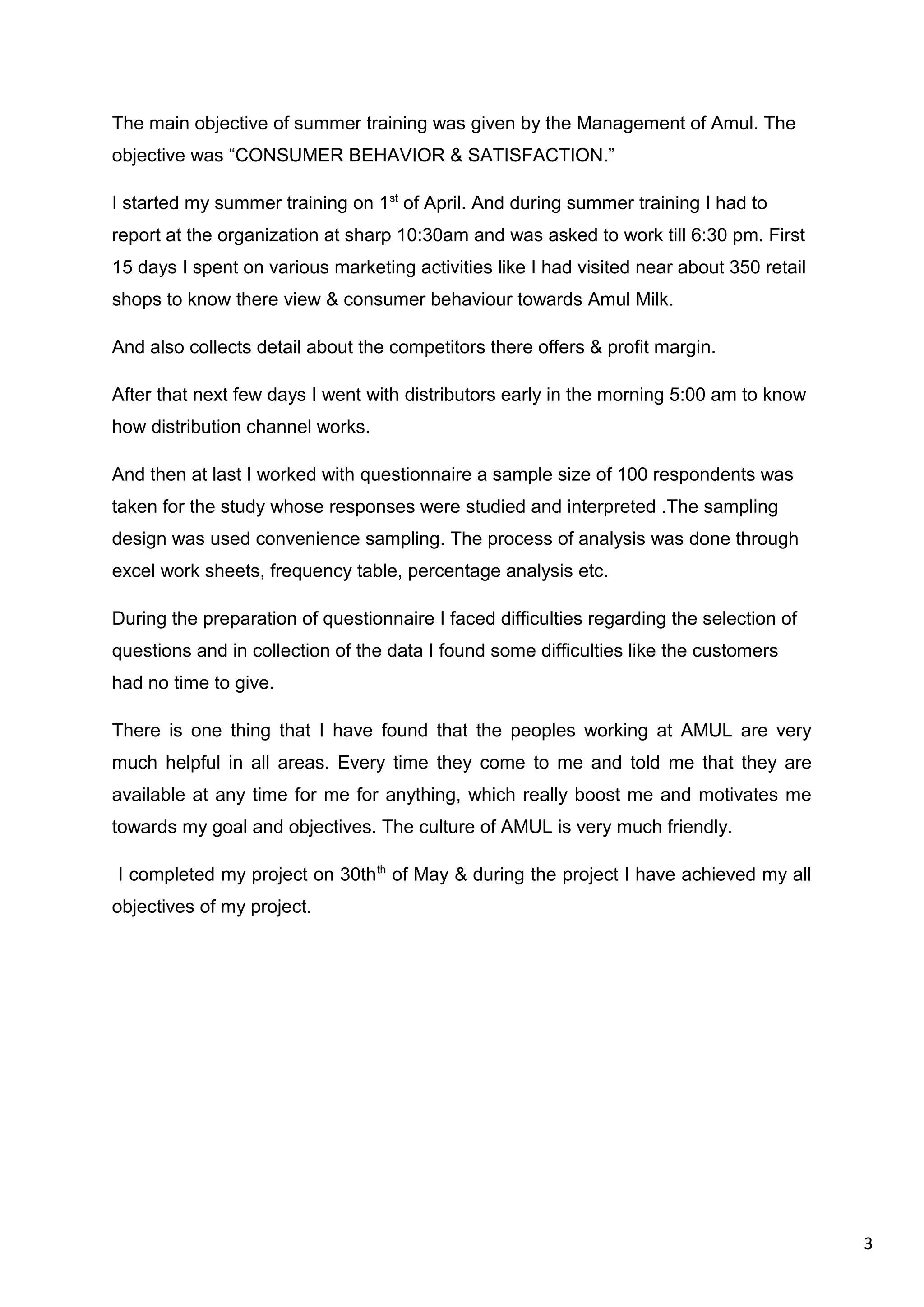 3
The main objective of summer training was given by the Management of Amul. The
objective was “CONSUMER BEHAVIOR & SATISFACTION.”
I started my summer training on 1st
of April. And during summer training I had to
report at the organization at sharp 10:30am and was asked to work till 6:30 pm. First
15 days I spent on various marketing activities like I had visited near about 350 retail
shops to know there view & consumer behaviour towards Amul Milk.
And also collects detail about the competitors there offers & profit margin.
After that next few days I went with distributors early in the morning 5:00 am to know
how distribution channel works.
And then at last I worked with questionnaire a sample size of 100 respondents was
taken for the study whose responses were studied and interpreted .The sampling
design was used convenience sampling. The process of analysis was done through
excel work sheets, frequency table, percentage analysis etc.
During the preparation of questionnaire I faced difficulties regarding the selection of
questions and in collection of the data I found some difficulties like the customers
had no time to give.
There is one thing that I have found that the peoples working at AMUL are very
much helpful in all areas. Every time they come to me and told me that they are
available at any time for me for anything, which really boost me and motivates me
towards my goal and objectives. The culture of AMUL is very much friendly.
I completed my project on 30thth
of May & during the project I have achieved my all
objectives of my project.
 