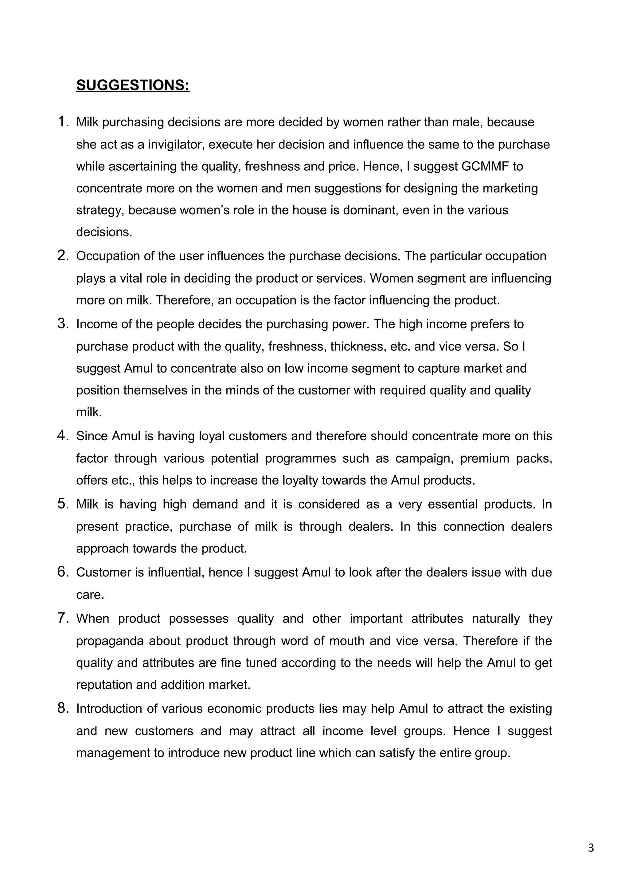 3
SUGGESTIONS:
1. Milk purchasing decisions are more decided by women rather than male, because
she act as a invigilator, execute her decision and influence the same to the purchase
while ascertaining the quality, freshness and price. Hence, I suggest GCMMF to
concentrate more on the women and men suggestions for designing the marketing
strategy, because women’s role in the house is dominant, even in the various
decisions.
2. Occupation of the user influences the purchase decisions. The particular occupation
plays a vital role in deciding the product or services. Women segment are influencing
more on milk. Therefore, an occupation is the factor influencing the product.
3. Income of the people decides the purchasing power. The high income prefers to
purchase product with the quality, freshness, thickness, etc. and vice versa. So I
suggest Amul to concentrate also on low income segment to capture market and
position themselves in the minds of the customer with required quality and quality
milk.
4. Since Amul is having loyal customers and therefore should concentrate more on this
factor through various potential programmes such as campaign, premium packs,
offers etc., this helps to increase the loyalty towards the Amul products.
5. Milk is having high demand and it is considered as a very essential products. In
present practice, purchase of milk is through dealers. In this connection dealers
approach towards the product.
6. Customer is influential, hence I suggest Amul to look after the dealers issue with due
care.
7. When product possesses quality and other important attributes naturally they
propaganda about product through word of mouth and vice versa. Therefore if the
quality and attributes are fine tuned according to the needs will help the Amul to get
reputation and addition market.
8. Introduction of various economic products lies may help Amul to attract the existing
and new customers and may attract all income level groups. Hence I suggest
management to introduce new product line which can satisfy the entire group.
 