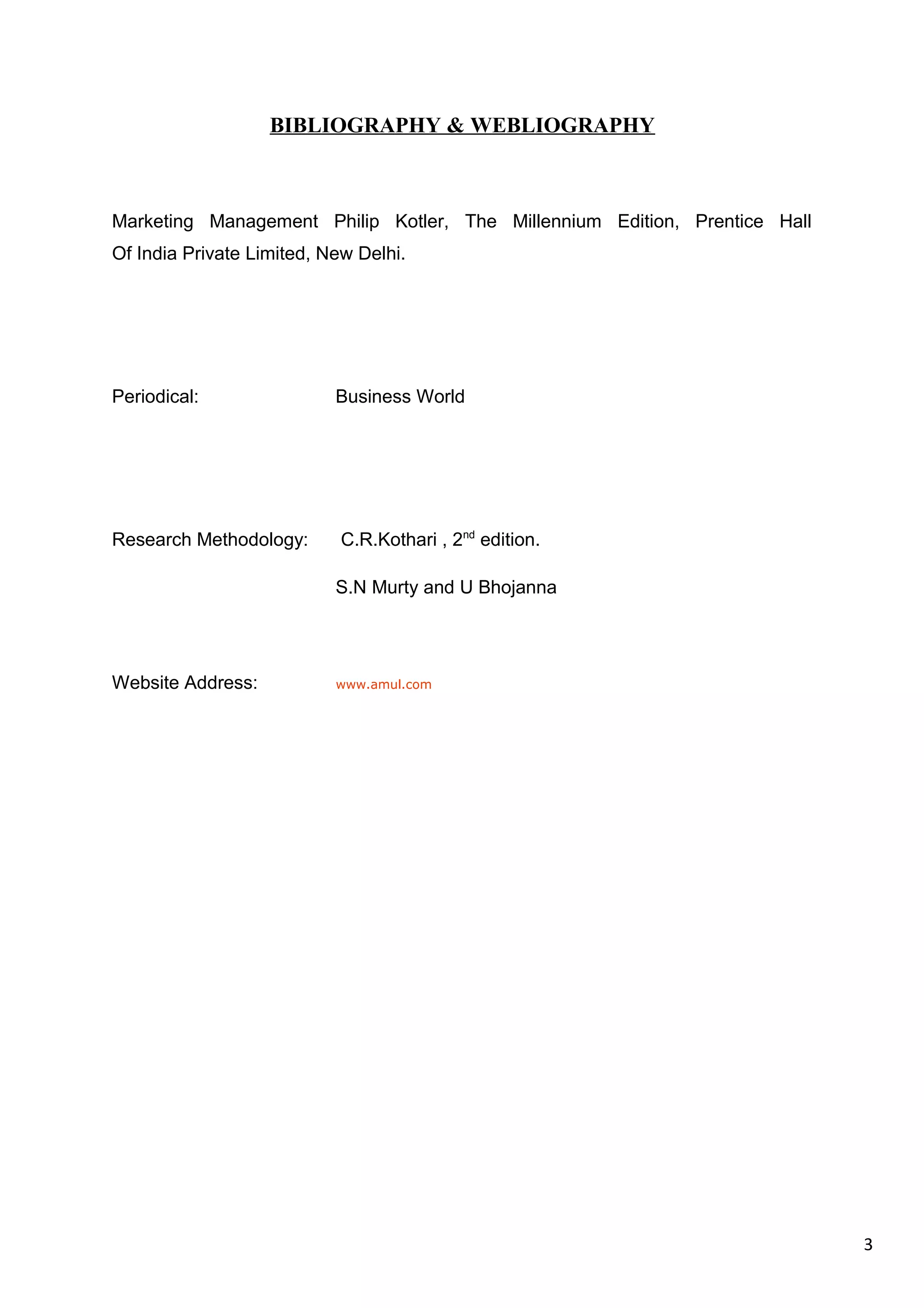 3
BIBLIOGRAPHY & WEBLIOGRAPHY
Marketing Management Philip Kotler, The Millennium Edition, Prentice Hall
Of India Private Limited, New Delhi.
Periodical: Business World
Research Methodology: C.R.Kothari , 2nd
edition.
S.N Murty and U Bhojanna
Website Address: www.amul.com
 