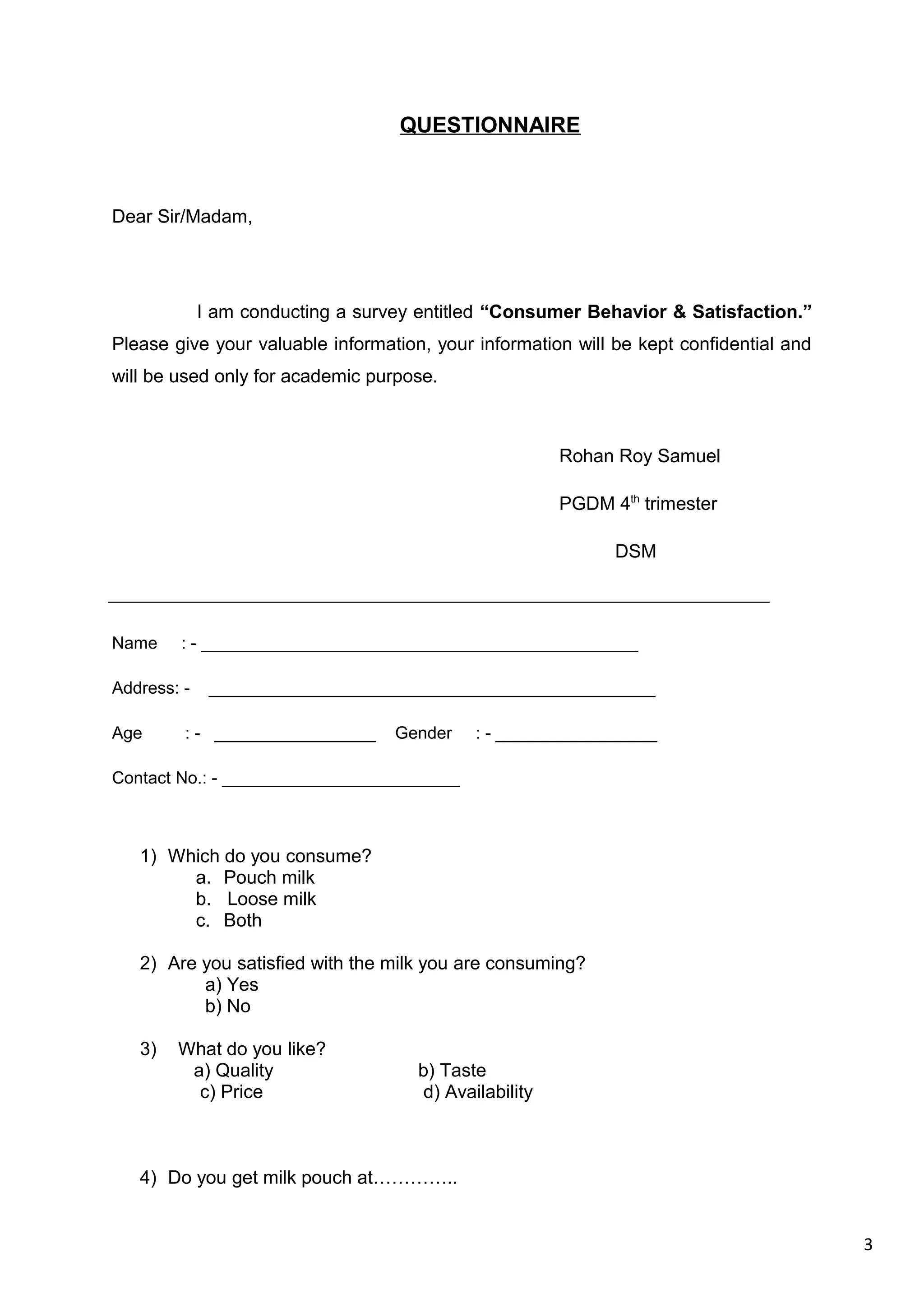 3
QUESTIONNAIRE
Dear Sir/Madam,
I am conducting a survey entitled “Consumer Behavior & Satisfaction.”
Please give your valuable information, your information will be kept confidential and
will be used only for academic purpose.
Rohan Roy Samuel
PGDM 4th
trimester
DSM
Name : - ______________________________________________
Address: - _______________________________________________
Age : - _________________ Gender : - _________________
Contact No.: - _________________________
1) Which do you consume?
a. Pouch milk
b. Loose milk
c. Both
2) Are you satisfied with the milk you are consuming?
a) Yes
b) No
3) What do you like?
a) Quality b) Taste
c) Price d) Availability
4) Do you get milk pouch at…………..
 