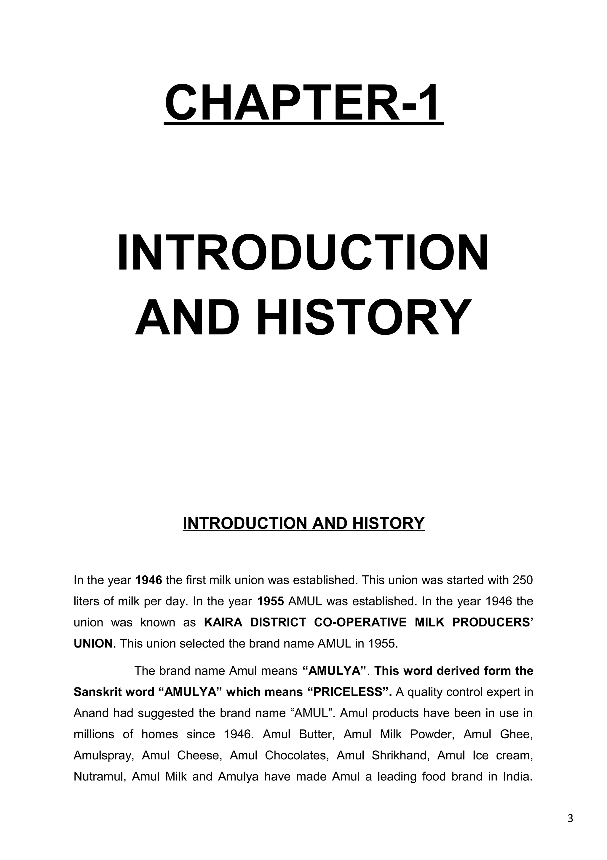 3
CHAPTER-1
INTRODUCTION
AND HISTORY
INTRODUCTION AND HISTORY
In the year 1946 the first milk union was established. This union was started with 250
liters of milk per day. In the year 1955 AMUL was established. In the year 1946 the
union was known as KAIRA DISTRICT CO-OPERATIVE MILK PRODUCERS’
UNION. This union selected the brand name AMUL in 1955.
The brand name Amul means “AMULYA”. This word derived form the
Sanskrit word “AMULYA” which means “PRICELESS”. A quality control expert in
Anand had suggested the brand name “AMUL”. Amul products have been in use in
millions of homes since 1946. Amul Butter, Amul Milk Powder, Amul Ghee,
Amulspray, Amul Cheese, Amul Chocolates, Amul Shrikhand, Amul Ice cream,
Nutramul, Amul Milk and Amulya have made Amul a leading food brand in India.
 