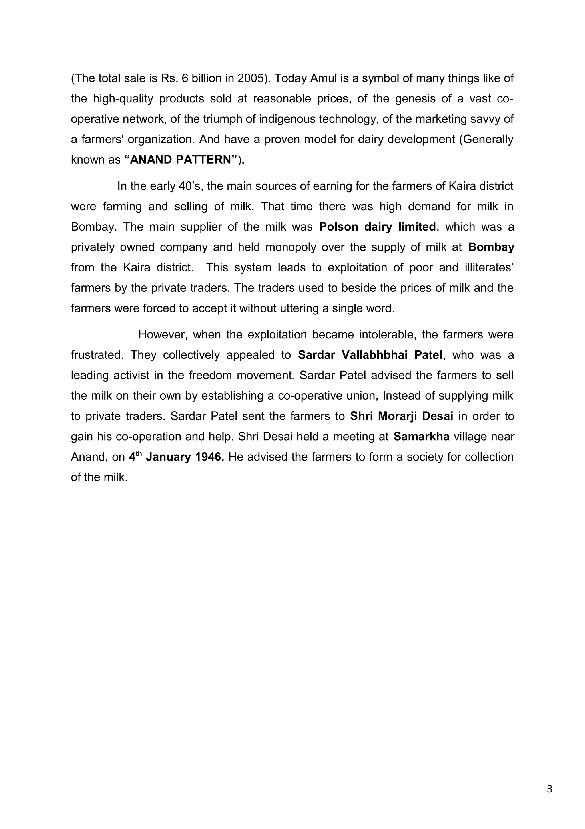 3
(The total sale is Rs. 6 billion in 2005). Today Amul is a symbol of many things like of
the high-quality products sold at reasonable prices, of the genesis of a vast co-
operative network, of the triumph of indigenous technology, of the marketing savvy of
a farmers' organization. And have a proven model for dairy development (Generally
known as “ANAND PATTERN”).
In the early 40’s, the main sources of earning for the farmers of Kaira district
were farming and selling of milk. That time there was high demand for milk in
Bombay. The main supplier of the milk was Polson dairy limited, which was a
privately owned company and held monopoly over the supply of milk at Bombay
from the Kaira district. This system leads to exploitation of poor and illiterates’
farmers by the private traders. The traders used to beside the prices of milk and the
farmers were forced to accept it without uttering a single word.
However, when the exploitation became intolerable, the farmers were
frustrated. They collectively appealed to Sardar Vallabhbhai Patel, who was a
leading activist in the freedom movement. Sardar Patel advised the farmers to sell
the milk on their own by establishing a co-operative union, Instead of supplying milk
to private traders. Sardar Patel sent the farmers to Shri Morarji Desai in order to
gain his co-operation and help. Shri Desai held a meeting at Samarkha village near
Anand, on 4th
January 1946. He advised the farmers to form a society for collection
of the milk.
 
