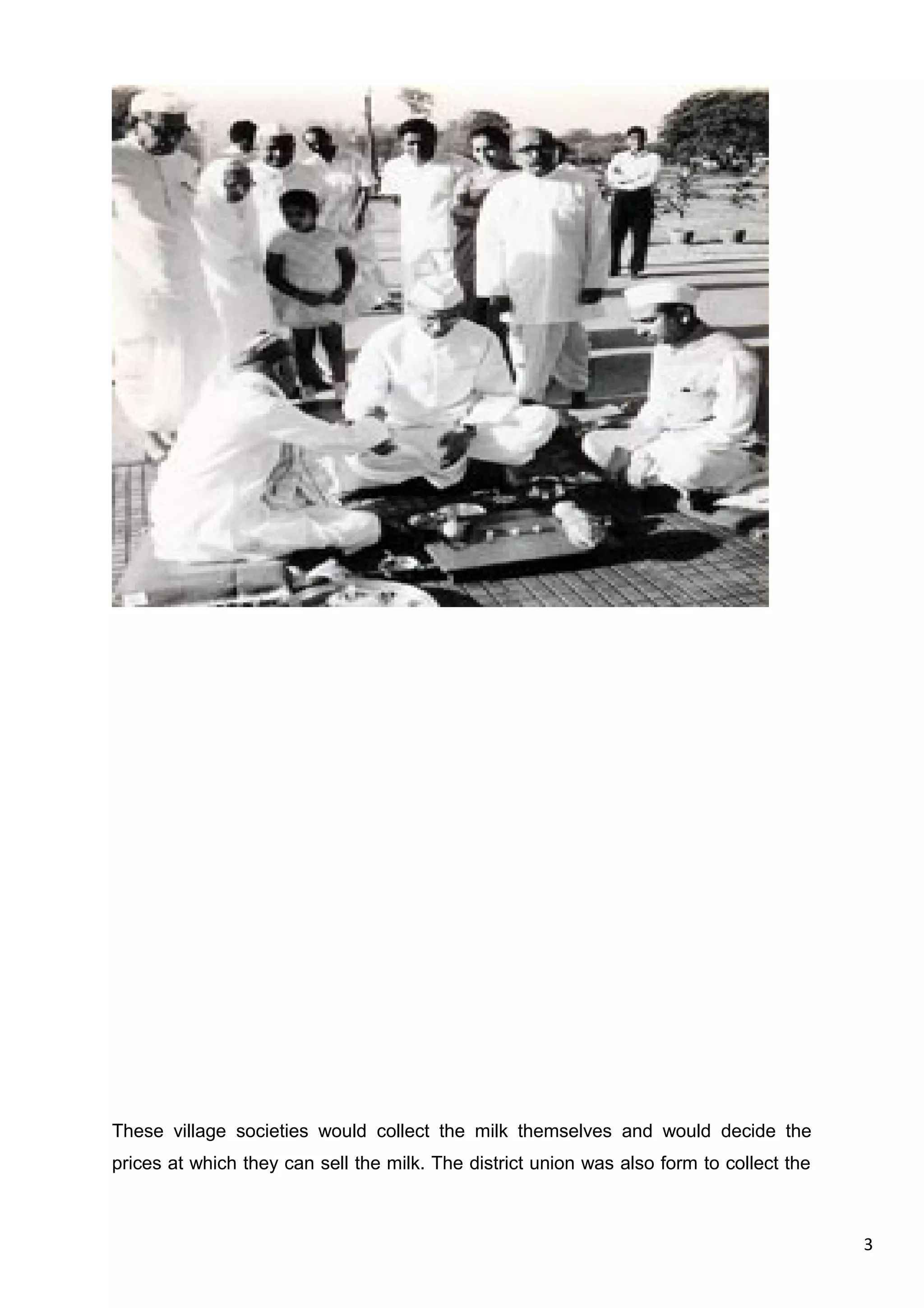 3
These village societies would collect the milk themselves and would decide the
prices at which they can sell the milk. The district union was also form to collect the
 