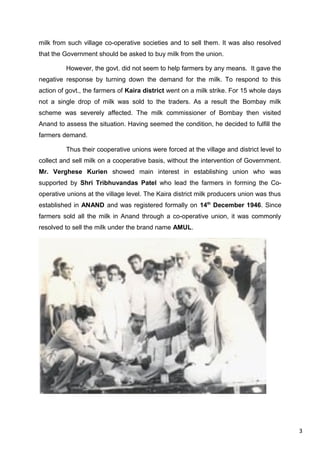 3
milk from such village co-operative societies and to sell them. It was also resolved
that the Government should be asked to buy milk from the union.
However, the govt. did not seem to help farmers by any means. It gave the
negative response by turning down the demand for the milk. To respond to this
action of govt., the farmers of Kaira district went on a milk strike. For 15 whole days
not a single drop of milk was sold to the traders. As a result the Bombay milk
scheme was severely affected. The milk commissioner of Bombay then visited
Anand to assess the situation. Having seemed the condition, he decided to fulfill the
farmers demand.
Thus their cooperative unions were forced at the village and district level to
collect and sell milk on a cooperative basis, without the intervention of Government.
Mr. Verghese Kurien showed main interest in establishing union who was
supported by Shri Tribhuvandas Patel who lead the farmers in forming the Co-
operative unions at the village level. The Kaira district milk producers union was thus
established in ANAND and was registered formally on 14th
December 1946. Since
farmers sold all the milk in Anand through a co-operative union, it was commonly
resolved to sell the milk under the brand name AMUL.
 