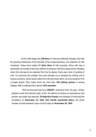 3
At the initial stage only 250 litres of milk was collected everyday. But with
the growing awareness of the benefits of the cooperativeness, the collection of milk
increased. Today Amul collect 11 lakhs litres of milk everyday. Since milk was a
perishable commodity it becomes difficult to preserve milk flora longer period. Besides
when the milk was to be collected from the far places, there was a fear of spoiling of
milk. To overcome this problem the union thought out to develop the chilling unit at
various junctions, which would collect the milk and could chill it, so as to preserve it for
a longer period. Thus, today Amul has more than 150 chilling centres in various
villages. Milk is collected from almost 1073 societies.
With the financial help from UNICEF, assistance from the govt. of New
Zealand under the Colombo plan, of Rs. 50 millions for factory to manufacture milk
powder and butter was planned. Dr.Rajendra Prasad, the president of India laid the
foundation on November 15, 1954. Shri Pandit Jawaharlal Nehru, the prime
minister of India declared it open at Amul dairy on November 20, 1955.
 