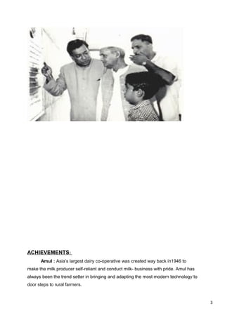 3
ACHIEVEMENTS:
Amul : Asia’s largest dairy co-operative was created way back in1946 to
make the milk producer self-reliant and conduct milk- business with pride. Amul has
always been the trend setter in bringing and adapting the most modern technology to
door steps to rural farmers.
 