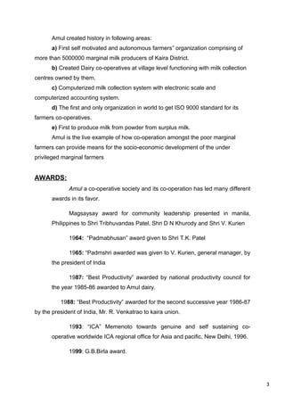 3
Amul created history in following areas:
a) First self motivated and autonomous farmers organization comprising of‟
more than 5000000 marginal milk producers of Kaira District.
b) Created Dairy co-operatives at village level functioning with milk collection
centres owned by them.
c) Computerized milk collection system with electronic scale and
computerized accounting system.
d) The first and only organization in world to get ISO 9000 standard for its
farmers co-operatives.
e) First to produce milk from powder from surplus milk.
Amul is the live example of how co-operation amongst the poor marginal
farmers can provide means for the socio-economic development of the under
privileged marginal farmers
AWARDS:
Amul a co-operative society and its co-operation has led many different
awards in its favor.
Magsaysay award for community leadership presented in manila,
Philippines to Shri Tribhuvandas Patel, Shri D N Khurody and Shri V. Kurien
1964: “Padmabhusan” award given to Shri T.K. Patel
1965: “Padmshri awarded was given to V. Kurien, general manager, by
the president of India
1987: “Best Productivity” awarded by national productivity council for
the year 1985-86 awarded to Amul dairy.
1988: “Best Productivity” awarded for the second successive year 1986-87
by the president of India, Mr. R. Venkatrao to kaira union.
1993: “ICA” Memenoto towards genuine and self sustaining co-
operative worldwide ICA regional office for Asia and pacific, New Delhi, 1996.
1999: G.B.Birla award.
 