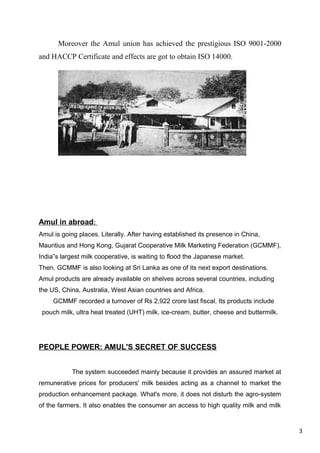 3
Moreover the Amul union has achieved the prestigious ISO 9001-2000
and HACCP Certificate and effects are got to obtain ISO 14000.
Amul in abroad:
Amul is going places. Literally. After having established its presence in China,
Mauritius and Hong Kong, Gujarat Cooperative Milk Marketing Federation (GCMMF),
India s largest milk cooperative, is waiting to flood the Japanese market.‟
Then, GCMMF is also looking at Sri Lanka as one of its next export destinations.
Amul products are already available on shelves across several countries, including
the US, China, Australia, West Asian countries and Africa.
GCMMF recorded a turnover of Rs 2,922 crore last fiscal. Its products include
pouch milk, ultra heat treated (UHT) milk, ice-cream, butter, cheese and buttermilk.
PEOPLE POWER: AMUL'S SECRET OF SUCCESS
The system succeeded mainly because it provides an assured market at
remunerative prices for producers' milk besides acting as a channel to market the
production enhancement package. What's more, it does not disturb the agro-system
of the farmers. It also enables the consumer an access to high quality milk and milk
 