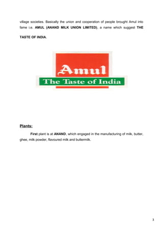 3
village societies. Basically the union and cooperation of people brought Amul into
fame i.e. AMUL (ANAND MILK UNION LIMITED), a name which suggest THE
TASTE OF INDIA.
Plants:
First plant is at ANAND, which engaged in the manufacturing of milk, butter,
ghee, milk powder, flavoured milk and buttermilk.
 